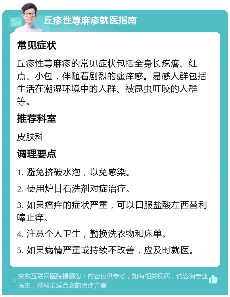 丘疹性荨麻疹就医指南 常见症状 丘疹性荨麻疹的常见症状包括全身长疙瘩、红点、小包，伴随着剧烈的瘙痒感。易感人群包括生活在潮湿环境中的人群、被昆虫叮咬的人群等。 推荐科室 皮肤科 调理要点 1. 避免挤破水泡，以免感染。 2. 使用炉甘石洗剂对症治疗。 3. 如果瘙痒的症状严重，可以口服盐酸左西替利嗪止痒。 4. 注意个人卫生，勤换洗衣物和床单。 5. 如果病情严重或持续不改善，应及时就医。