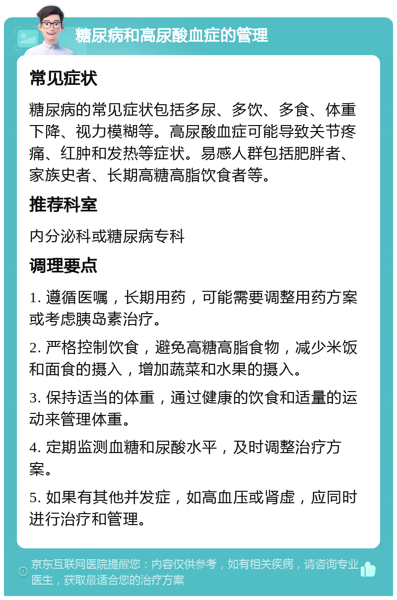 糖尿病和高尿酸血症的管理 常见症状 糖尿病的常见症状包括多尿、多饮、多食、体重下降、视力模糊等。高尿酸血症可能导致关节疼痛、红肿和发热等症状。易感人群包括肥胖者、家族史者、长期高糖高脂饮食者等。 推荐科室 内分泌科或糖尿病专科 调理要点 1. 遵循医嘱，长期用药，可能需要调整用药方案或考虑胰岛素治疗。 2. 严格控制饮食，避免高糖高脂食物，减少米饭和面食的摄入，增加蔬菜和水果的摄入。 3. 保持适当的体重，通过健康的饮食和适量的运动来管理体重。 4. 定期监测血糖和尿酸水平，及时调整治疗方案。 5. 如果有其他并发症，如高血压或肾虚，应同时进行治疗和管理。