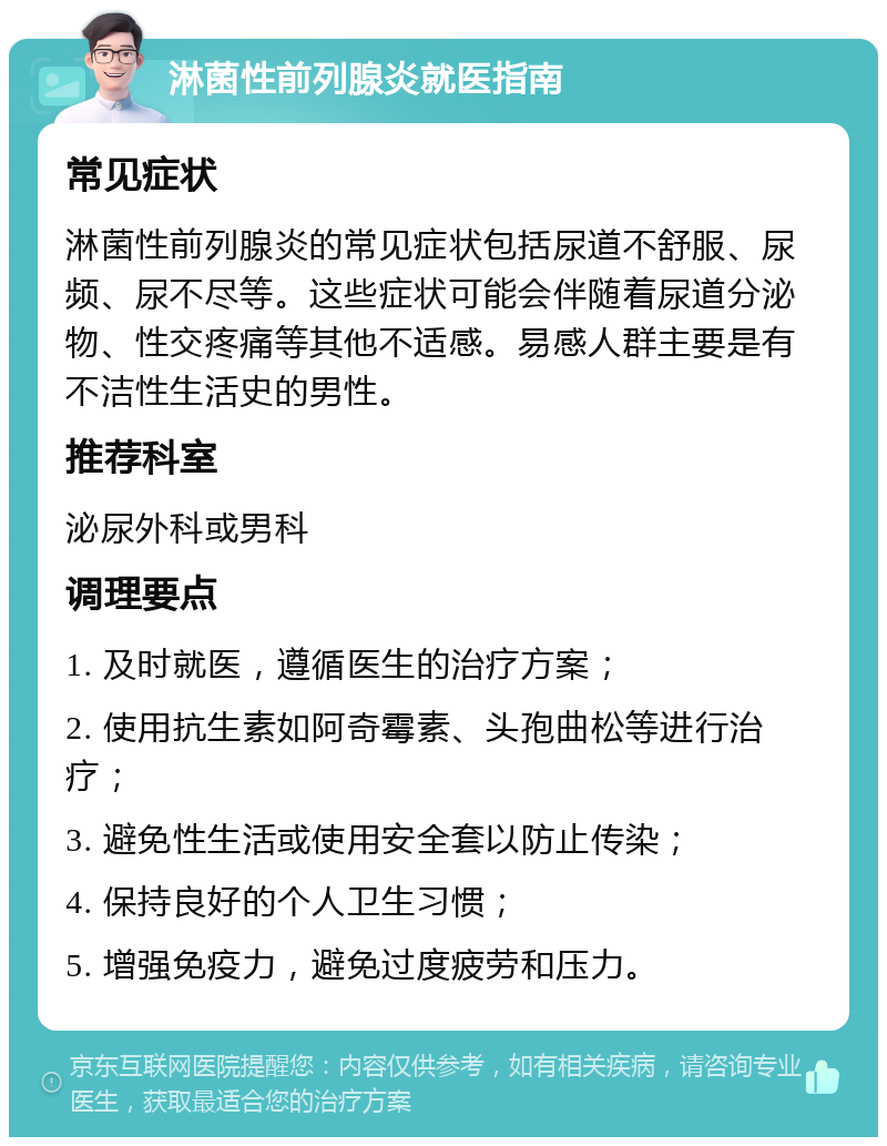 淋菌性前列腺炎就医指南 常见症状 淋菌性前列腺炎的常见症状包括尿道不舒服、尿频、尿不尽等。这些症状可能会伴随着尿道分泌物、性交疼痛等其他不适感。易感人群主要是有不洁性生活史的男性。 推荐科室 泌尿外科或男科 调理要点 1. 及时就医，遵循医生的治疗方案； 2. 使用抗生素如阿奇霉素、头孢曲松等进行治疗； 3. 避免性生活或使用安全套以防止传染； 4. 保持良好的个人卫生习惯； 5. 增强免疫力，避免过度疲劳和压力。