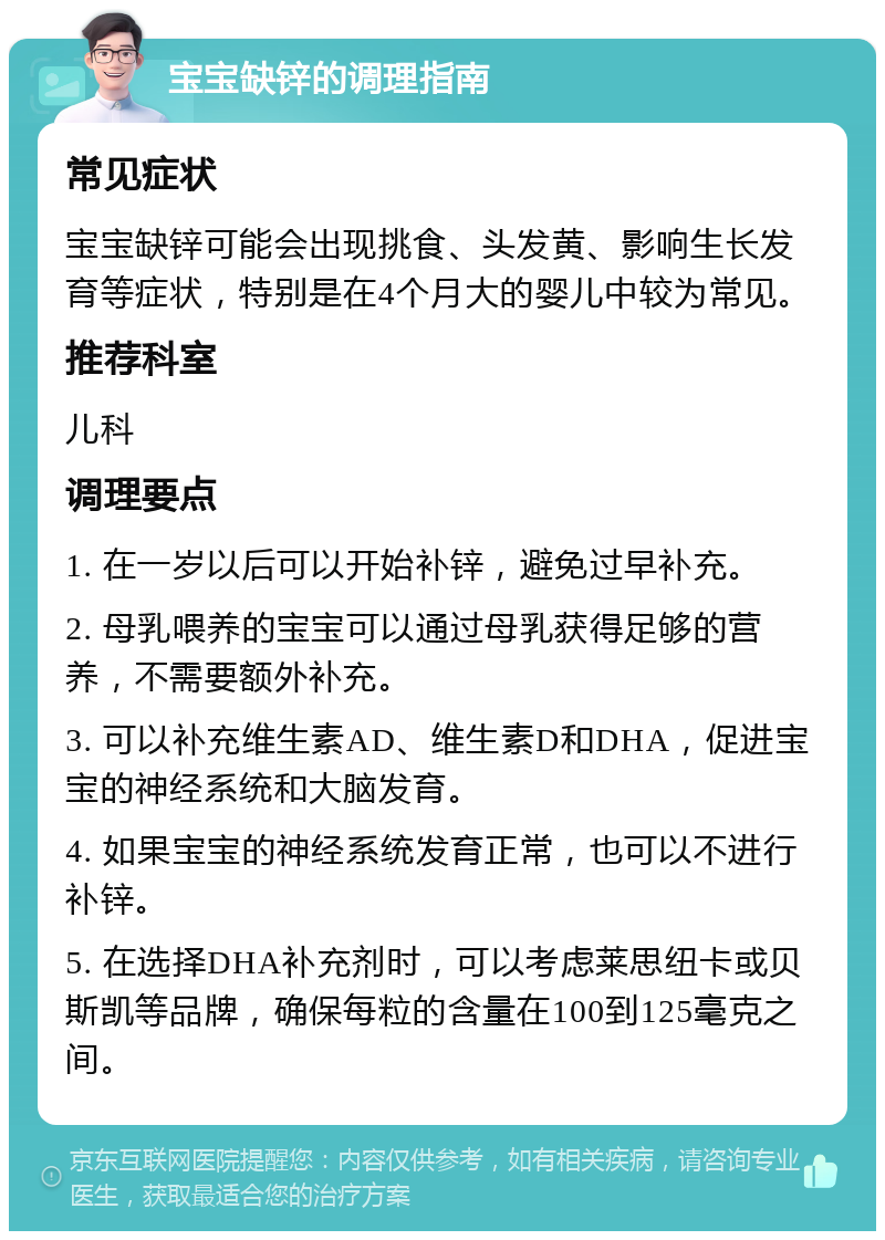 宝宝缺锌的调理指南 常见症状 宝宝缺锌可能会出现挑食、头发黄、影响生长发育等症状，特别是在4个月大的婴儿中较为常见。 推荐科室 儿科 调理要点 1. 在一岁以后可以开始补锌，避免过早补充。 2. 母乳喂养的宝宝可以通过母乳获得足够的营养，不需要额外补充。 3. 可以补充维生素AD、维生素D和DHA，促进宝宝的神经系统和大脑发育。 4. 如果宝宝的神经系统发育正常，也可以不进行补锌。 5. 在选择DHA补充剂时，可以考虑莱思纽卡或贝斯凯等品牌，确保每粒的含量在100到125毫克之间。