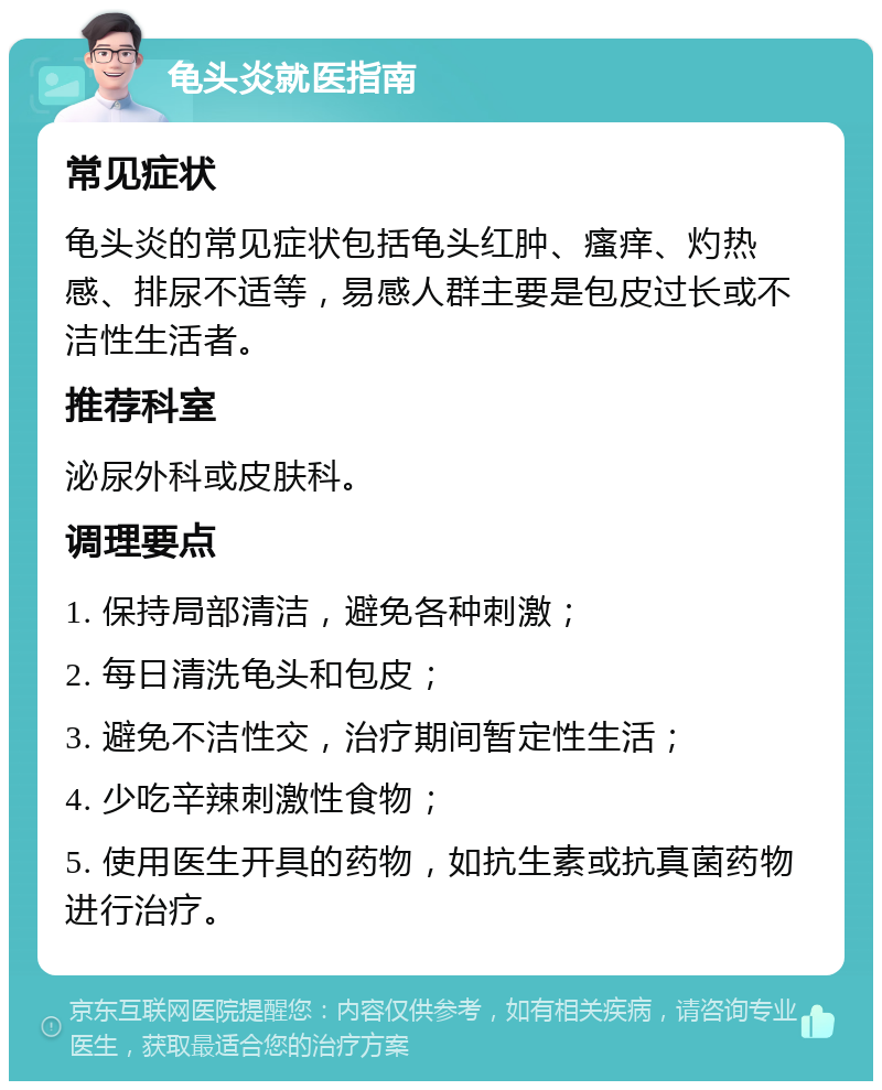 龟头炎就医指南 常见症状 龟头炎的常见症状包括龟头红肿、瘙痒、灼热感、排尿不适等，易感人群主要是包皮过长或不洁性生活者。 推荐科室 泌尿外科或皮肤科。 调理要点 1. 保持局部清洁，避免各种刺激； 2. 每日清洗龟头和包皮； 3. 避免不洁性交，治疗期间暂定性生活； 4. 少吃辛辣刺激性食物； 5. 使用医生开具的药物，如抗生素或抗真菌药物进行治疗。