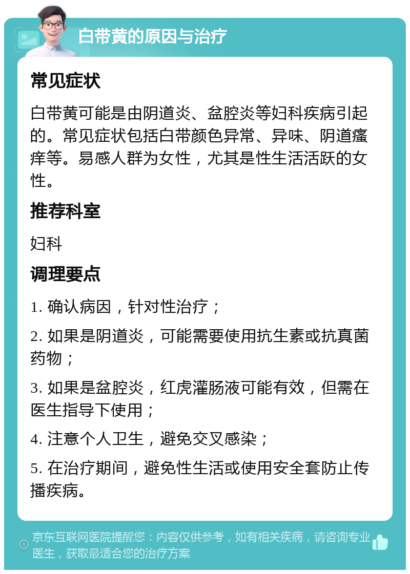 白带黄的原因与治疗 常见症状 白带黄可能是由阴道炎、盆腔炎等妇科疾病引起的。常见症状包括白带颜色异常、异味、阴道瘙痒等。易感人群为女性，尤其是性生活活跃的女性。 推荐科室 妇科 调理要点 1. 确认病因，针对性治疗； 2. 如果是阴道炎，可能需要使用抗生素或抗真菌药物； 3. 如果是盆腔炎，红虎灌肠液可能有效，但需在医生指导下使用； 4. 注意个人卫生，避免交叉感染； 5. 在治疗期间，避免性生活或使用安全套防止传播疾病。