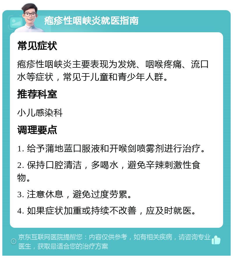 疱疹性咽峡炎就医指南 常见症状 疱疹性咽峡炎主要表现为发烧、咽喉疼痛、流口水等症状，常见于儿童和青少年人群。 推荐科室 小儿感染科 调理要点 1. 给予蒲地蓝口服液和开喉剑喷雾剂进行治疗。 2. 保持口腔清洁，多喝水，避免辛辣刺激性食物。 3. 注意休息，避免过度劳累。 4. 如果症状加重或持续不改善，应及时就医。