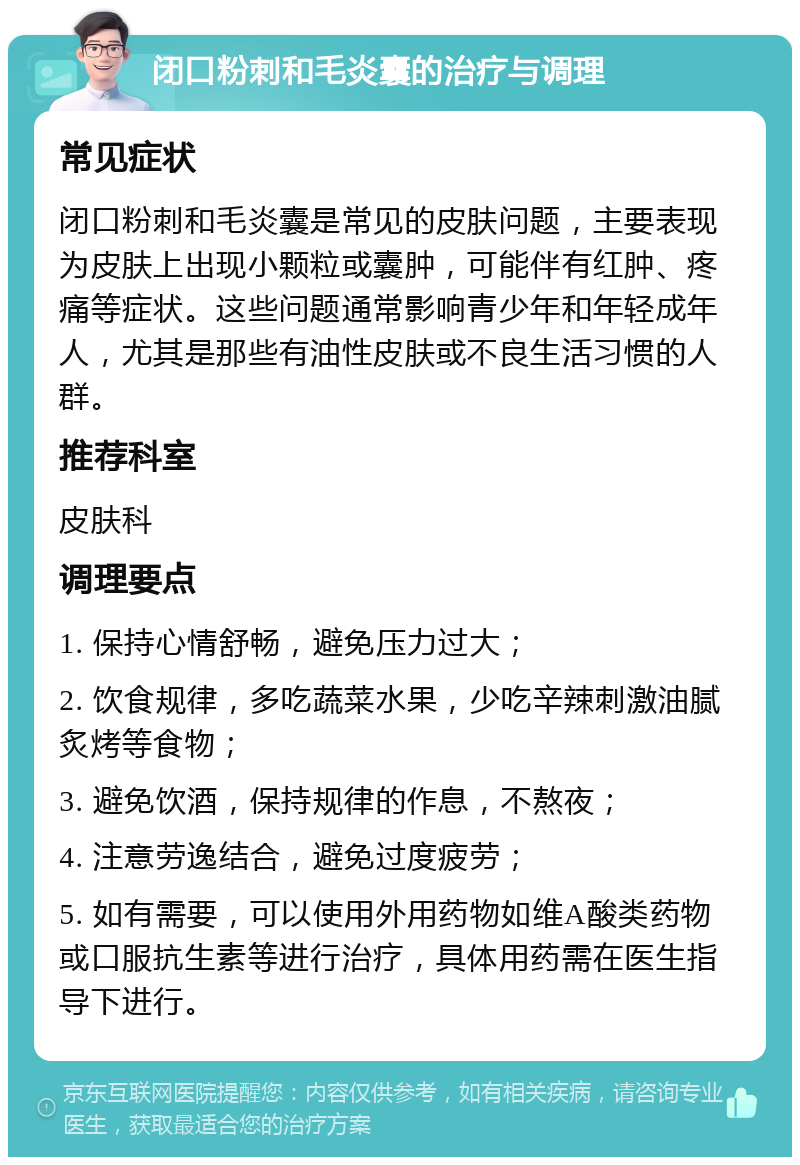 闭口粉刺和毛炎囊的治疗与调理 常见症状 闭口粉刺和毛炎囊是常见的皮肤问题，主要表现为皮肤上出现小颗粒或囊肿，可能伴有红肿、疼痛等症状。这些问题通常影响青少年和年轻成年人，尤其是那些有油性皮肤或不良生活习惯的人群。 推荐科室 皮肤科 调理要点 1. 保持心情舒畅，避免压力过大； 2. 饮食规律，多吃蔬菜水果，少吃辛辣刺激油腻炙烤等食物； 3. 避免饮酒，保持规律的作息，不熬夜； 4. 注意劳逸结合，避免过度疲劳； 5. 如有需要，可以使用外用药物如维A酸类药物或口服抗生素等进行治疗，具体用药需在医生指导下进行。