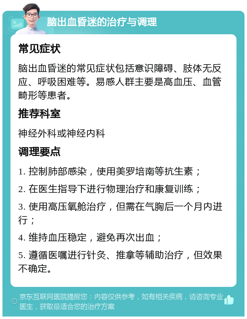 脑出血昏迷的治疗与调理 常见症状 脑出血昏迷的常见症状包括意识障碍、肢体无反应、呼吸困难等。易感人群主要是高血压、血管畸形等患者。 推荐科室 神经外科或神经内科 调理要点 1. 控制肺部感染，使用美罗培南等抗生素； 2. 在医生指导下进行物理治疗和康复训练； 3. 使用高压氧舱治疗，但需在气胸后一个月内进行； 4. 维持血压稳定，避免再次出血； 5. 遵循医嘱进行针灸、推拿等辅助治疗，但效果不确定。