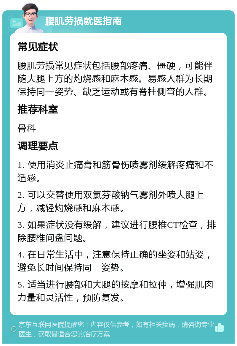 腰肌劳损就医指南 常见症状 腰肌劳损常见症状包括腰部疼痛、僵硬，可能伴随大腿上方的灼烧感和麻木感。易感人群为长期保持同一姿势、缺乏运动或有脊柱侧弯的人群。 推荐科室 骨科 调理要点 1. 使用消炎止痛膏和筋骨伤喷雾剂缓解疼痛和不适感。 2. 可以交替使用双氯芬酸钠气雾剂外喷大腿上方，减轻灼烧感和麻木感。 3. 如果症状没有缓解，建议进行腰椎CT检查，排除腰椎间盘问题。 4. 在日常生活中，注意保持正确的坐姿和站姿，避免长时间保持同一姿势。 5. 适当进行腰部和大腿的按摩和拉伸，增强肌肉力量和灵活性，预防复发。