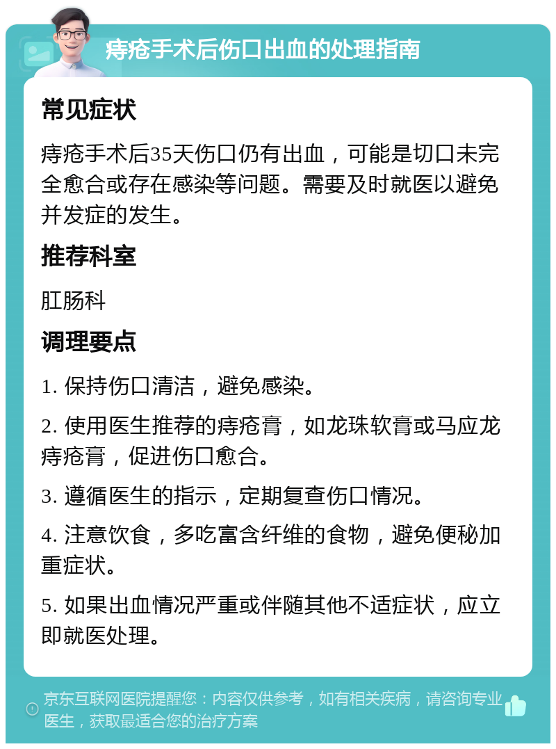 痔疮手术后伤口出血的处理指南 常见症状 痔疮手术后35天伤口仍有出血，可能是切口未完全愈合或存在感染等问题。需要及时就医以避免并发症的发生。 推荐科室 肛肠科 调理要点 1. 保持伤口清洁，避免感染。 2. 使用医生推荐的痔疮膏，如龙珠软膏或马应龙痔疮膏，促进伤口愈合。 3. 遵循医生的指示，定期复查伤口情况。 4. 注意饮食，多吃富含纤维的食物，避免便秘加重症状。 5. 如果出血情况严重或伴随其他不适症状，应立即就医处理。