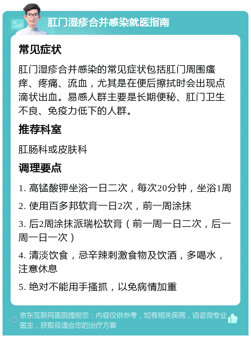 肛门湿疹合并感染就医指南 常见症状 肛门湿疹合并感染的常见症状包括肛门周围瘙痒、疼痛、流血，尤其是在便后擦拭时会出现点滴状出血。易感人群主要是长期便秘、肛门卫生不良、免疫力低下的人群。 推荐科室 肛肠科或皮肤科 调理要点 1. 高锰酸钾坐浴一日二次，每次20分钟，坐浴1周 2. 使用百多邦软膏一日2次，前一周涂抹 3. 后2周涂抹派瑞松软膏（前一周一日二次，后一周一日一次） 4. 清淡饮食，忌辛辣刺激食物及饮酒，多喝水，注意休息 5. 绝对不能用手搔抓，以免病情加重