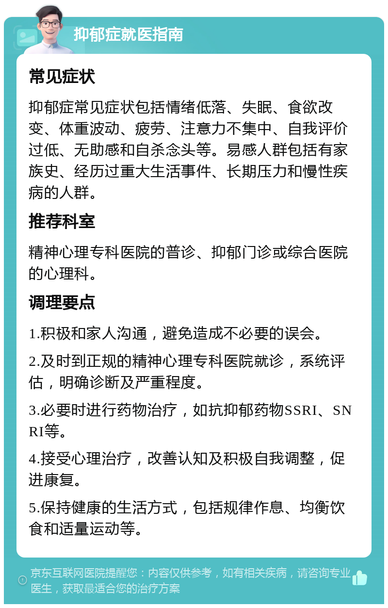 抑郁症就医指南 常见症状 抑郁症常见症状包括情绪低落、失眠、食欲改变、体重波动、疲劳、注意力不集中、自我评价过低、无助感和自杀念头等。易感人群包括有家族史、经历过重大生活事件、长期压力和慢性疾病的人群。 推荐科室 精神心理专科医院的普诊、抑郁门诊或综合医院的心理科。 调理要点 1.积极和家人沟通，避免造成不必要的误会。 2.及时到正规的精神心理专科医院就诊，系统评估，明确诊断及严重程度。 3.必要时进行药物治疗，如抗抑郁药物SSRI、SNRI等。 4.接受心理治疗，改善认知及积极自我调整，促进康复。 5.保持健康的生活方式，包括规律作息、均衡饮食和适量运动等。