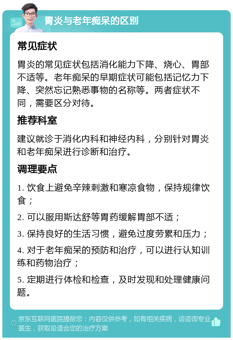 胃炎与老年痴呆的区别 常见症状 胃炎的常见症状包括消化能力下降、烧心、胃部不适等。老年痴呆的早期症状可能包括记忆力下降、突然忘记熟悉事物的名称等。两者症状不同，需要区分对待。 推荐科室 建议就诊于消化内科和神经内科，分别针对胃炎和老年痴呆进行诊断和治疗。 调理要点 1. 饮食上避免辛辣刺激和寒凉食物，保持规律饮食； 2. 可以服用斯达舒等胃药缓解胃部不适； 3. 保持良好的生活习惯，避免过度劳累和压力； 4. 对于老年痴呆的预防和治疗，可以进行认知训练和药物治疗； 5. 定期进行体检和检查，及时发现和处理健康问题。