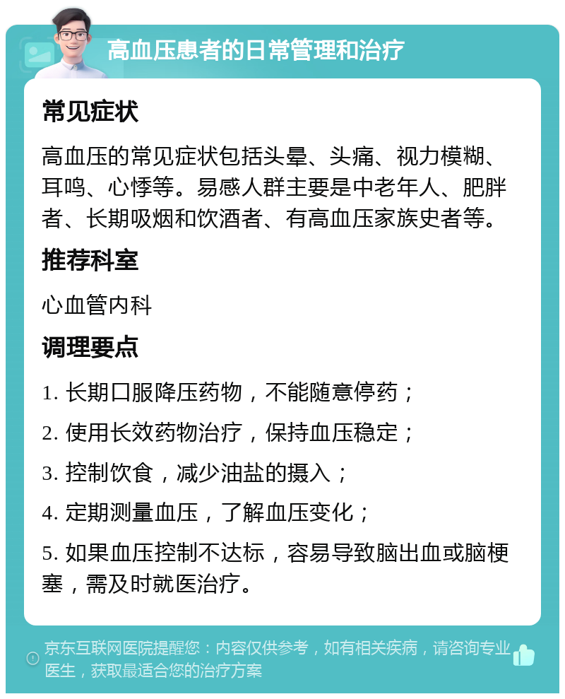 高血压患者的日常管理和治疗 常见症状 高血压的常见症状包括头晕、头痛、视力模糊、耳鸣、心悸等。易感人群主要是中老年人、肥胖者、长期吸烟和饮酒者、有高血压家族史者等。 推荐科室 心血管内科 调理要点 1. 长期口服降压药物，不能随意停药； 2. 使用长效药物治疗，保持血压稳定； 3. 控制饮食，减少油盐的摄入； 4. 定期测量血压，了解血压变化； 5. 如果血压控制不达标，容易导致脑出血或脑梗塞，需及时就医治疗。