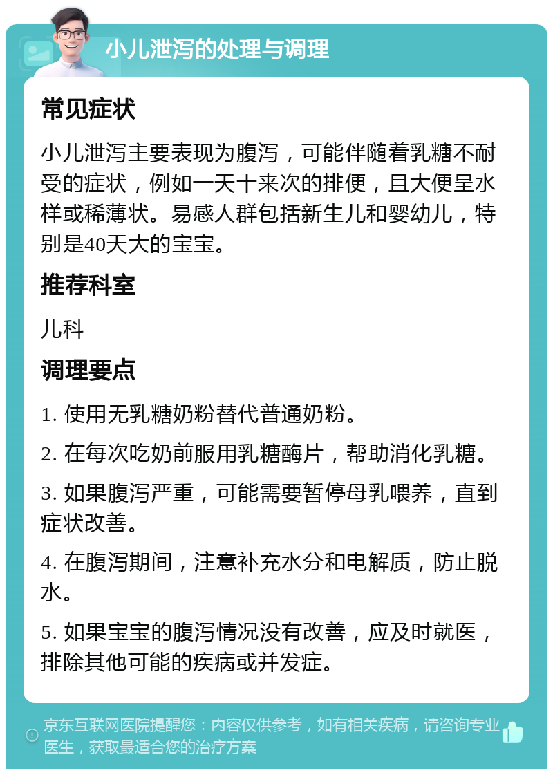 小儿泄泻的处理与调理 常见症状 小儿泄泻主要表现为腹泻，可能伴随着乳糖不耐受的症状，例如一天十来次的排便，且大便呈水样或稀薄状。易感人群包括新生儿和婴幼儿，特别是40天大的宝宝。 推荐科室 儿科 调理要点 1. 使用无乳糖奶粉替代普通奶粉。 2. 在每次吃奶前服用乳糖酶片，帮助消化乳糖。 3. 如果腹泻严重，可能需要暂停母乳喂养，直到症状改善。 4. 在腹泻期间，注意补充水分和电解质，防止脱水。 5. 如果宝宝的腹泻情况没有改善，应及时就医，排除其他可能的疾病或并发症。