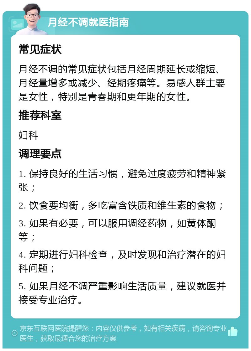 月经不调就医指南 常见症状 月经不调的常见症状包括月经周期延长或缩短、月经量增多或减少、经期疼痛等。易感人群主要是女性，特别是青春期和更年期的女性。 推荐科室 妇科 调理要点 1. 保持良好的生活习惯，避免过度疲劳和精神紧张； 2. 饮食要均衡，多吃富含铁质和维生素的食物； 3. 如果有必要，可以服用调经药物，如黄体酮等； 4. 定期进行妇科检查，及时发现和治疗潜在的妇科问题； 5. 如果月经不调严重影响生活质量，建议就医并接受专业治疗。