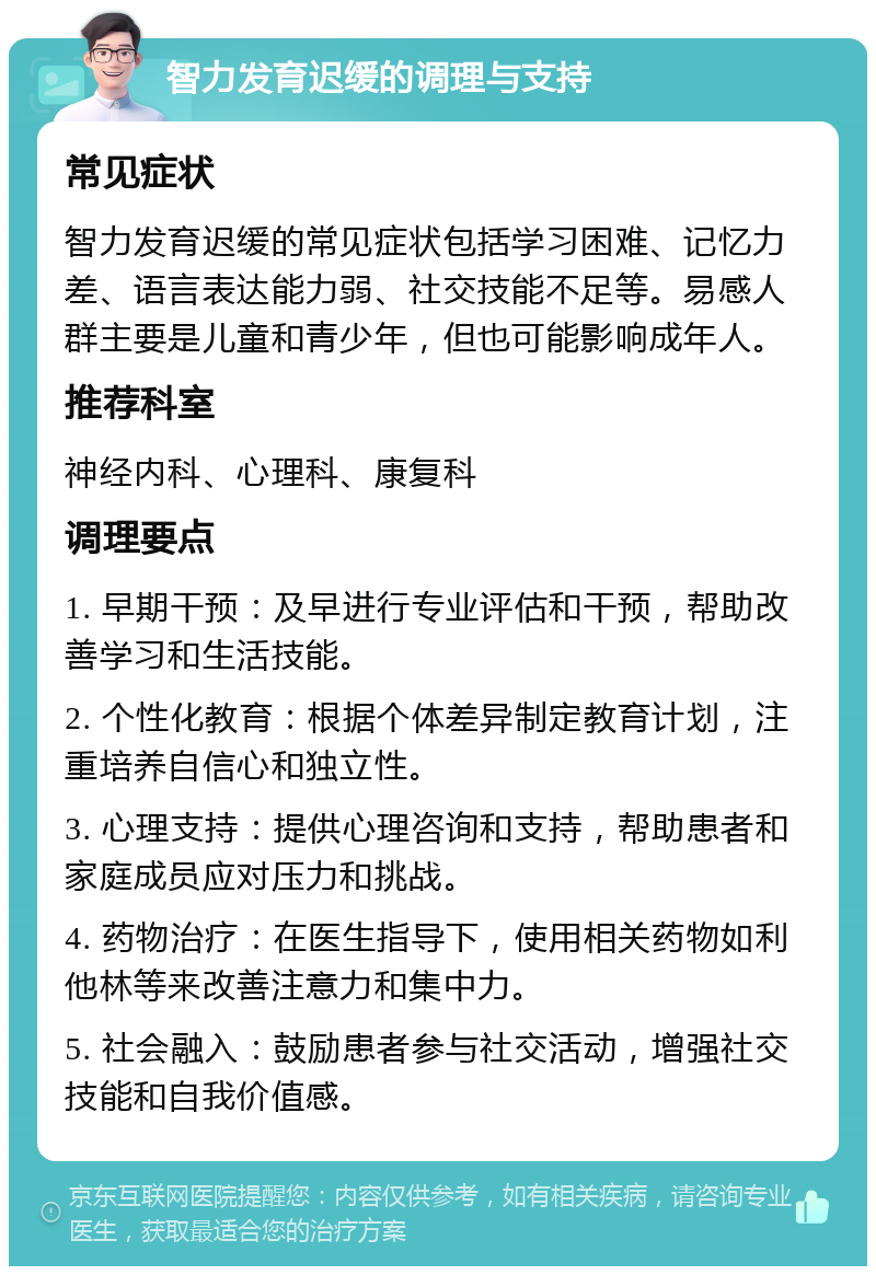 智力发育迟缓的调理与支持 常见症状 智力发育迟缓的常见症状包括学习困难、记忆力差、语言表达能力弱、社交技能不足等。易感人群主要是儿童和青少年，但也可能影响成年人。 推荐科室 神经内科、心理科、康复科 调理要点 1. 早期干预：及早进行专业评估和干预，帮助改善学习和生活技能。 2. 个性化教育：根据个体差异制定教育计划，注重培养自信心和独立性。 3. 心理支持：提供心理咨询和支持，帮助患者和家庭成员应对压力和挑战。 4. 药物治疗：在医生指导下，使用相关药物如利他林等来改善注意力和集中力。 5. 社会融入：鼓励患者参与社交活动，增强社交技能和自我价值感。