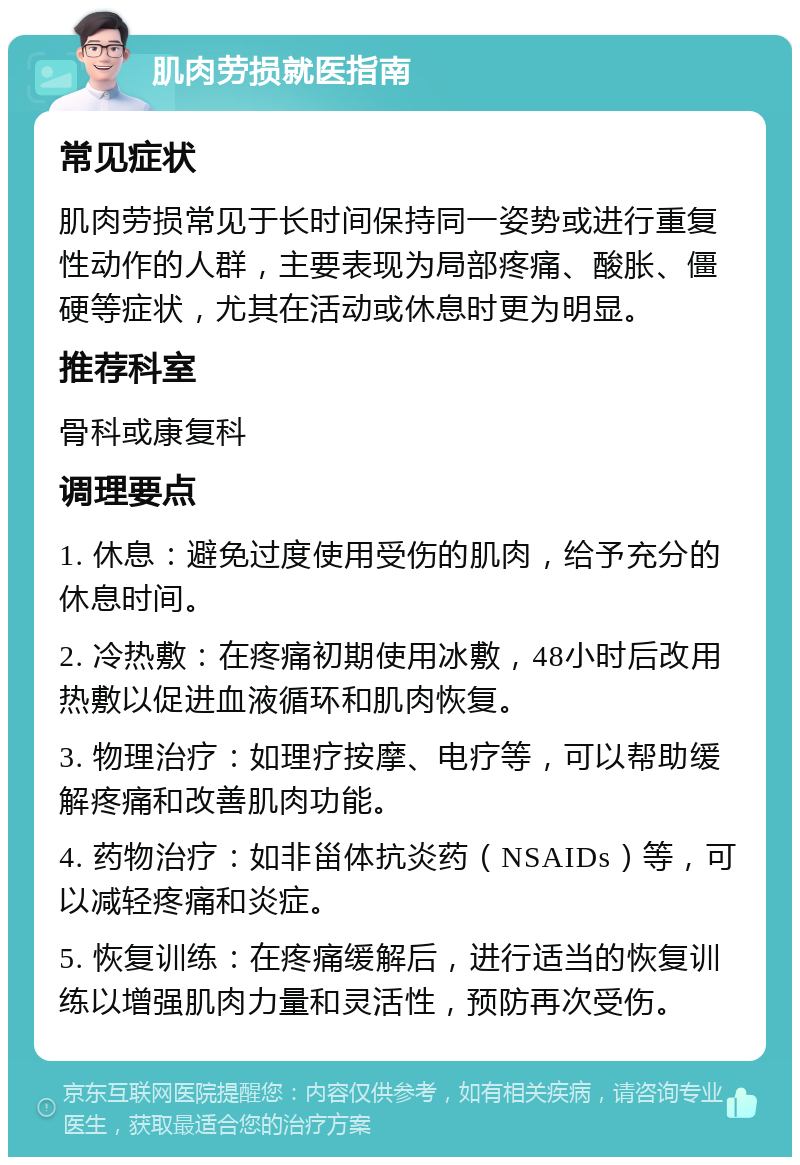 肌肉劳损就医指南 常见症状 肌肉劳损常见于长时间保持同一姿势或进行重复性动作的人群，主要表现为局部疼痛、酸胀、僵硬等症状，尤其在活动或休息时更为明显。 推荐科室 骨科或康复科 调理要点 1. 休息：避免过度使用受伤的肌肉，给予充分的休息时间。 2. 冷热敷：在疼痛初期使用冰敷，48小时后改用热敷以促进血液循环和肌肉恢复。 3. 物理治疗：如理疗按摩、电疗等，可以帮助缓解疼痛和改善肌肉功能。 4. 药物治疗：如非甾体抗炎药（NSAIDs）等，可以减轻疼痛和炎症。 5. 恢复训练：在疼痛缓解后，进行适当的恢复训练以增强肌肉力量和灵活性，预防再次受伤。