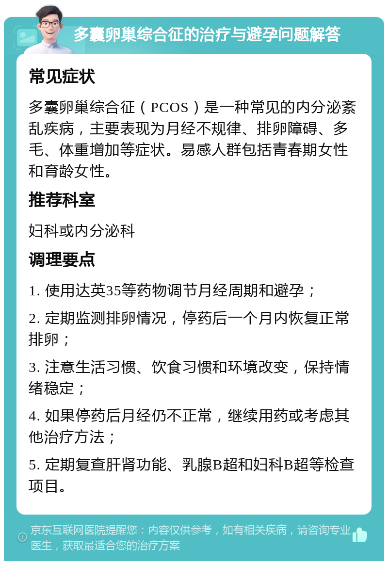 多囊卵巢综合征的治疗与避孕问题解答 常见症状 多囊卵巢综合征（PCOS）是一种常见的内分泌紊乱疾病，主要表现为月经不规律、排卵障碍、多毛、体重增加等症状。易感人群包括青春期女性和育龄女性。 推荐科室 妇科或内分泌科 调理要点 1. 使用达英35等药物调节月经周期和避孕； 2. 定期监测排卵情况，停药后一个月内恢复正常排卵； 3. 注意生活习惯、饮食习惯和环境改变，保持情绪稳定； 4. 如果停药后月经仍不正常，继续用药或考虑其他治疗方法； 5. 定期复查肝肾功能、乳腺B超和妇科B超等检查项目。