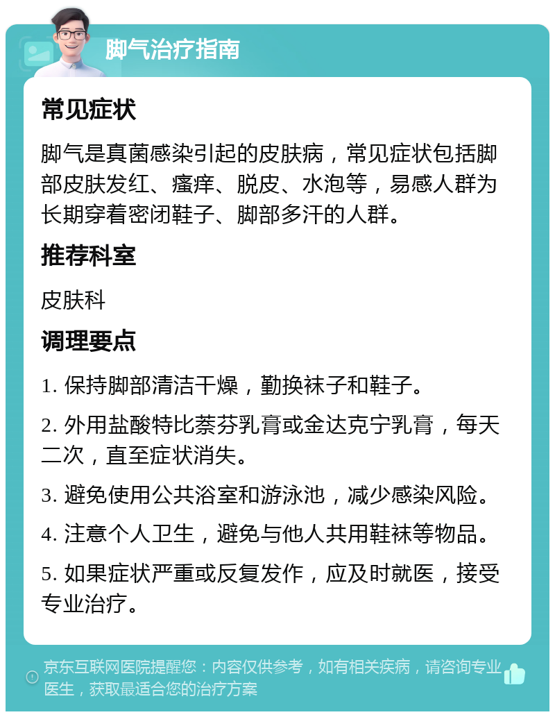 脚气治疗指南 常见症状 脚气是真菌感染引起的皮肤病，常见症状包括脚部皮肤发红、瘙痒、脱皮、水泡等，易感人群为长期穿着密闭鞋子、脚部多汗的人群。 推荐科室 皮肤科 调理要点 1. 保持脚部清洁干燥，勤换袜子和鞋子。 2. 外用盐酸特比萘芬乳膏或金达克宁乳膏，每天二次，直至症状消失。 3. 避免使用公共浴室和游泳池，减少感染风险。 4. 注意个人卫生，避免与他人共用鞋袜等物品。 5. 如果症状严重或反复发作，应及时就医，接受专业治疗。