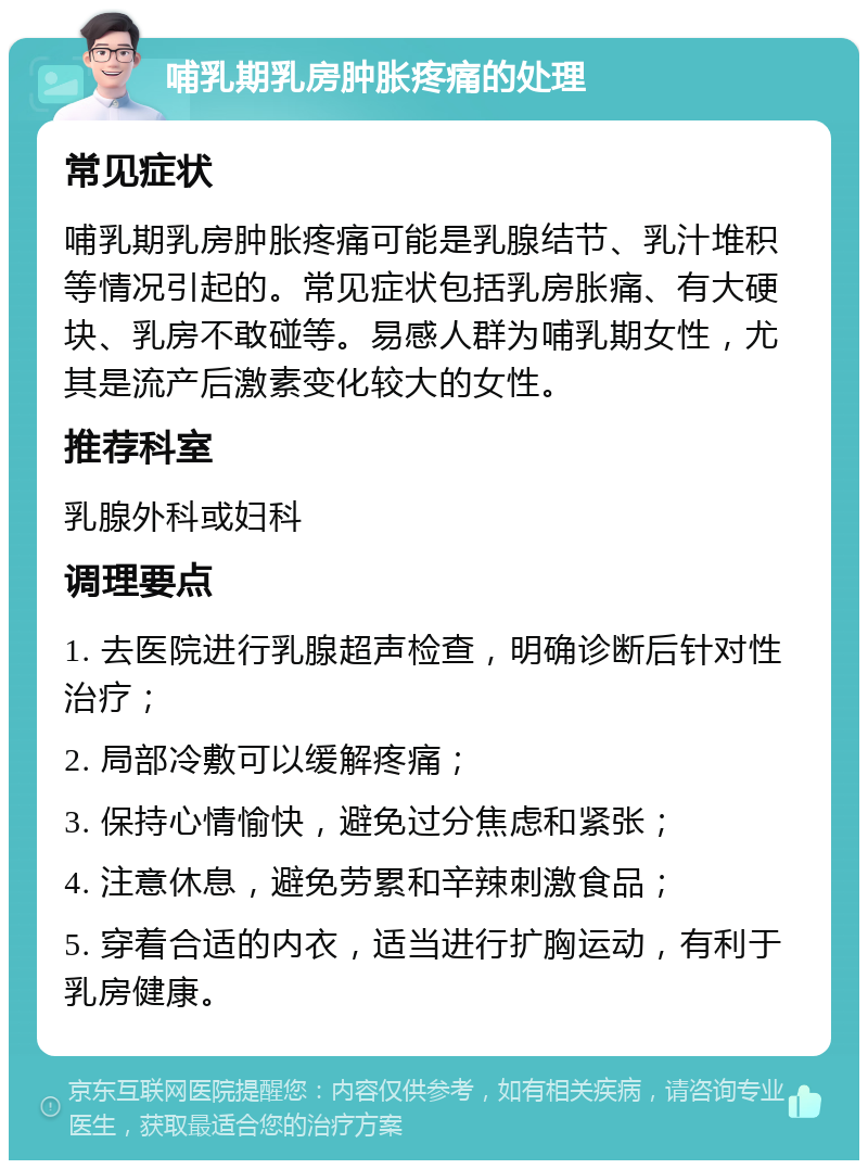 哺乳期乳房肿胀疼痛的处理 常见症状 哺乳期乳房肿胀疼痛可能是乳腺结节、乳汁堆积等情况引起的。常见症状包括乳房胀痛、有大硬块、乳房不敢碰等。易感人群为哺乳期女性，尤其是流产后激素变化较大的女性。 推荐科室 乳腺外科或妇科 调理要点 1. 去医院进行乳腺超声检查，明确诊断后针对性治疗； 2. 局部冷敷可以缓解疼痛； 3. 保持心情愉快，避免过分焦虑和紧张； 4. 注意休息，避免劳累和辛辣刺激食品； 5. 穿着合适的内衣，适当进行扩胸运动，有利于乳房健康。