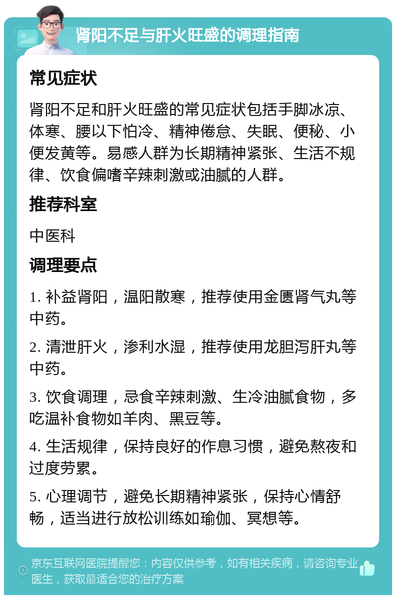 肾阳不足与肝火旺盛的调理指南 常见症状 肾阳不足和肝火旺盛的常见症状包括手脚冰凉、体寒、腰以下怕冷、精神倦怠、失眠、便秘、小便发黄等。易感人群为长期精神紧张、生活不规律、饮食偏嗜辛辣刺激或油腻的人群。 推荐科室 中医科 调理要点 1. 补益肾阳，温阳散寒，推荐使用金匮肾气丸等中药。 2. 清泄肝火，渗利水湿，推荐使用龙胆泻肝丸等中药。 3. 饮食调理，忌食辛辣刺激、生冷油腻食物，多吃温补食物如羊肉、黑豆等。 4. 生活规律，保持良好的作息习惯，避免熬夜和过度劳累。 5. 心理调节，避免长期精神紧张，保持心情舒畅，适当进行放松训练如瑜伽、冥想等。