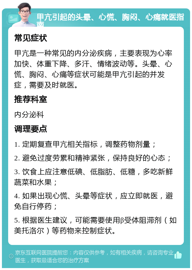 甲亢引起的头晕、心慌、胸闷、心痛就医指南 常见症状 甲亢是一种常见的内分泌疾病，主要表现为心率加快、体重下降、多汗、情绪波动等。头晕、心慌、胸闷、心痛等症状可能是甲亢引起的并发症，需要及时就医。 推荐科室 内分泌科 调理要点 1. 定期复查甲亢相关指标，调整药物剂量； 2. 避免过度劳累和精神紧张，保持良好的心态； 3. 饮食上应注意低碘、低脂肪、低糖，多吃新鲜蔬菜和水果； 4. 如果出现心慌、头晕等症状，应立即就医，避免自行停药； 5. 根据医生建议，可能需要使用β受体阻滞剂（如美托洛尔）等药物来控制症状。