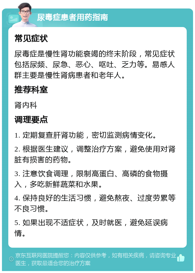 尿毒症患者用药指南 常见症状 尿毒症是慢性肾功能衰竭的终末阶段，常见症状包括尿频、尿急、恶心、呕吐、乏力等。易感人群主要是慢性肾病患者和老年人。 推荐科室 肾内科 调理要点 1. 定期复查肝肾功能，密切监测病情变化。 2. 根据医生建议，调整治疗方案，避免使用对肾脏有损害的药物。 3. 注意饮食调理，限制高蛋白、高磷的食物摄入，多吃新鲜蔬菜和水果。 4. 保持良好的生活习惯，避免熬夜、过度劳累等不良习惯。 5. 如果出现不适症状，及时就医，避免延误病情。