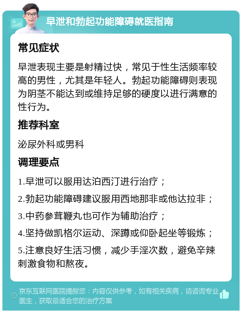 早泄和勃起功能障碍就医指南 常见症状 早泄表现主要是射精过快，常见于性生活频率较高的男性，尤其是年轻人。勃起功能障碍则表现为阴茎不能达到或维持足够的硬度以进行满意的性行为。 推荐科室 泌尿外科或男科 调理要点 1.早泄可以服用达泊西汀进行治疗； 2.勃起功能障碍建议服用西地那非或他达拉非； 3.中药参茸鞭丸也可作为辅助治疗； 4.坚持做凯格尔运动、深蹲或仰卧起坐等锻炼； 5.注意良好生活习惯，减少手淫次数，避免辛辣刺激食物和熬夜。