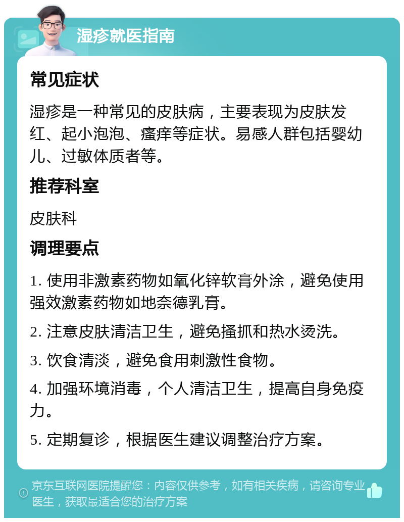 湿疹就医指南 常见症状 湿疹是一种常见的皮肤病，主要表现为皮肤发红、起小泡泡、瘙痒等症状。易感人群包括婴幼儿、过敏体质者等。 推荐科室 皮肤科 调理要点 1. 使用非激素药物如氧化锌软膏外涂，避免使用强效激素药物如地奈德乳膏。 2. 注意皮肤清洁卫生，避免搔抓和热水烫洗。 3. 饮食清淡，避免食用刺激性食物。 4. 加强环境消毒，个人清洁卫生，提高自身免疫力。 5. 定期复诊，根据医生建议调整治疗方案。