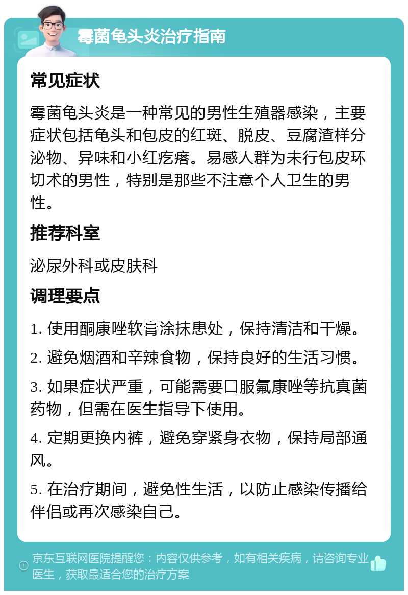 霉菌龟头炎治疗指南 常见症状 霉菌龟头炎是一种常见的男性生殖器感染，主要症状包括龟头和包皮的红斑、脱皮、豆腐渣样分泌物、异味和小红疙瘩。易感人群为未行包皮环切术的男性，特别是那些不注意个人卫生的男性。 推荐科室 泌尿外科或皮肤科 调理要点 1. 使用酮康唑软膏涂抹患处，保持清洁和干燥。 2. 避免烟酒和辛辣食物，保持良好的生活习惯。 3. 如果症状严重，可能需要口服氟康唑等抗真菌药物，但需在医生指导下使用。 4. 定期更换内裤，避免穿紧身衣物，保持局部通风。 5. 在治疗期间，避免性生活，以防止感染传播给伴侣或再次感染自己。