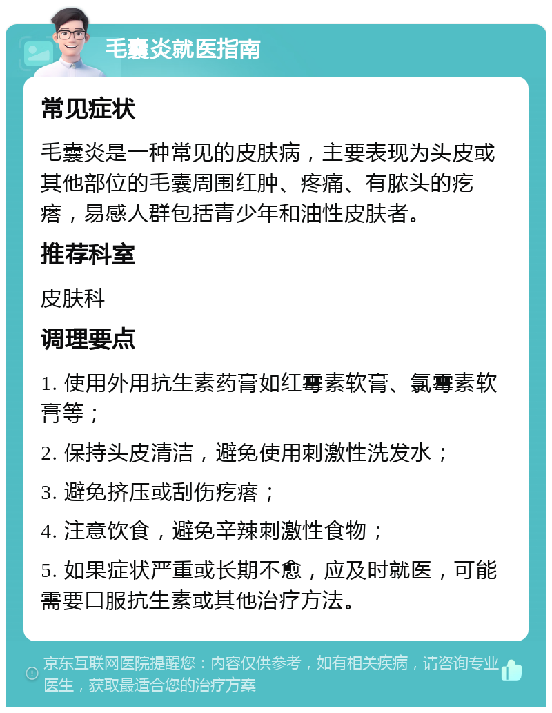 毛囊炎就医指南 常见症状 毛囊炎是一种常见的皮肤病，主要表现为头皮或其他部位的毛囊周围红肿、疼痛、有脓头的疙瘩，易感人群包括青少年和油性皮肤者。 推荐科室 皮肤科 调理要点 1. 使用外用抗生素药膏如红霉素软膏、氯霉素软膏等； 2. 保持头皮清洁，避免使用刺激性洗发水； 3. 避免挤压或刮伤疙瘩； 4. 注意饮食，避免辛辣刺激性食物； 5. 如果症状严重或长期不愈，应及时就医，可能需要口服抗生素或其他治疗方法。