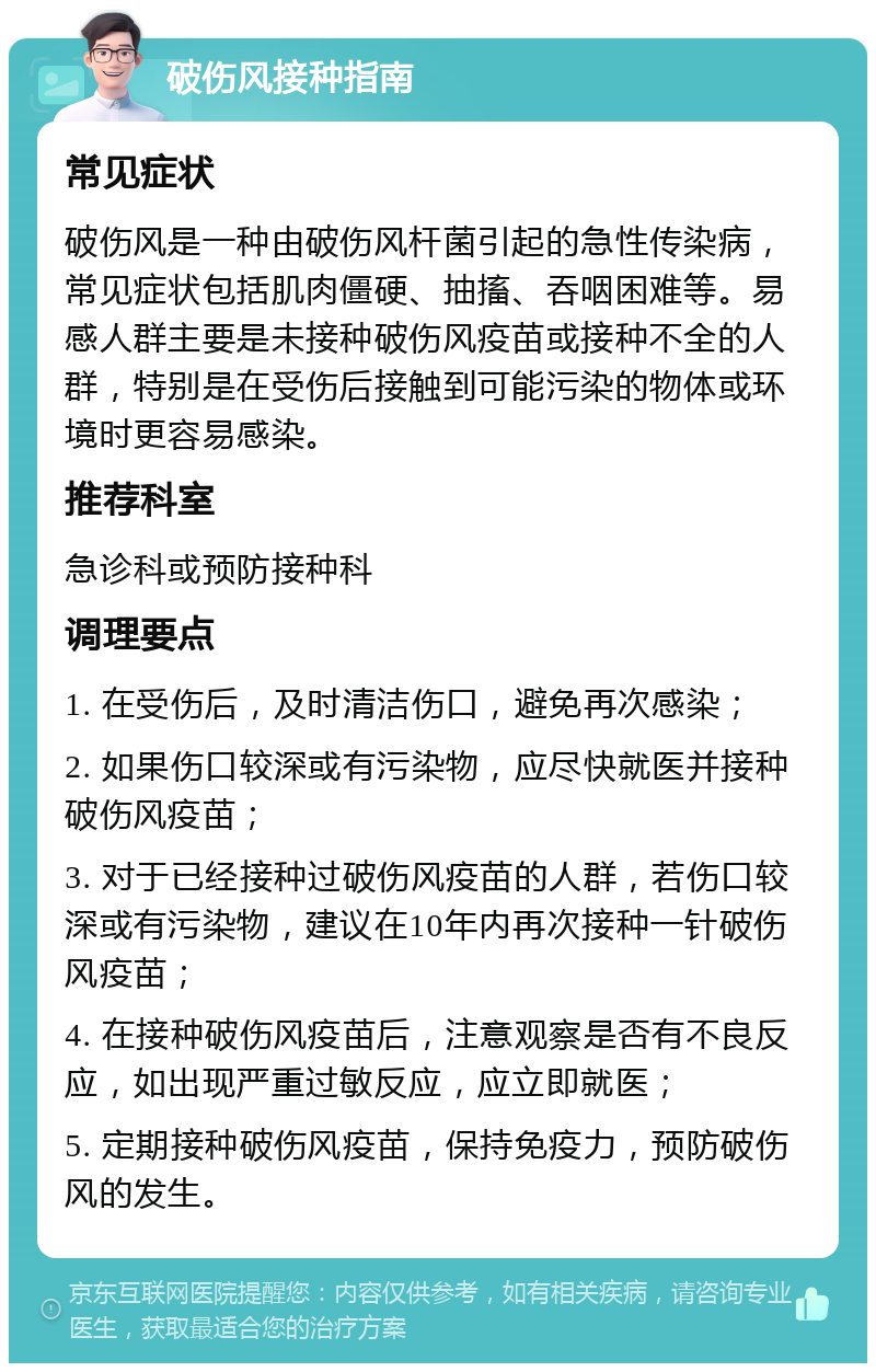 破伤风接种指南 常见症状 破伤风是一种由破伤风杆菌引起的急性传染病，常见症状包括肌肉僵硬、抽搐、吞咽困难等。易感人群主要是未接种破伤风疫苗或接种不全的人群，特别是在受伤后接触到可能污染的物体或环境时更容易感染。 推荐科室 急诊科或预防接种科 调理要点 1. 在受伤后，及时清洁伤口，避免再次感染； 2. 如果伤口较深或有污染物，应尽快就医并接种破伤风疫苗； 3. 对于已经接种过破伤风疫苗的人群，若伤口较深或有污染物，建议在10年内再次接种一针破伤风疫苗； 4. 在接种破伤风疫苗后，注意观察是否有不良反应，如出现严重过敏反应，应立即就医； 5. 定期接种破伤风疫苗，保持免疫力，预防破伤风的发生。