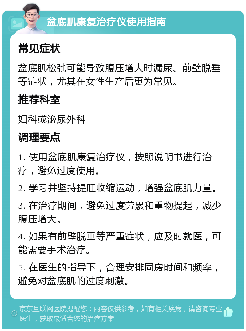 盆底肌康复治疗仪使用指南 常见症状 盆底肌松弛可能导致腹压增大时漏尿、前壁脱垂等症状，尤其在女性生产后更为常见。 推荐科室 妇科或泌尿外科 调理要点 1. 使用盆底肌康复治疗仪，按照说明书进行治疗，避免过度使用。 2. 学习并坚持提肛收缩运动，增强盆底肌力量。 3. 在治疗期间，避免过度劳累和重物提起，减少腹压增大。 4. 如果有前壁脱垂等严重症状，应及时就医，可能需要手术治疗。 5. 在医生的指导下，合理安排同房时间和频率，避免对盆底肌的过度刺激。