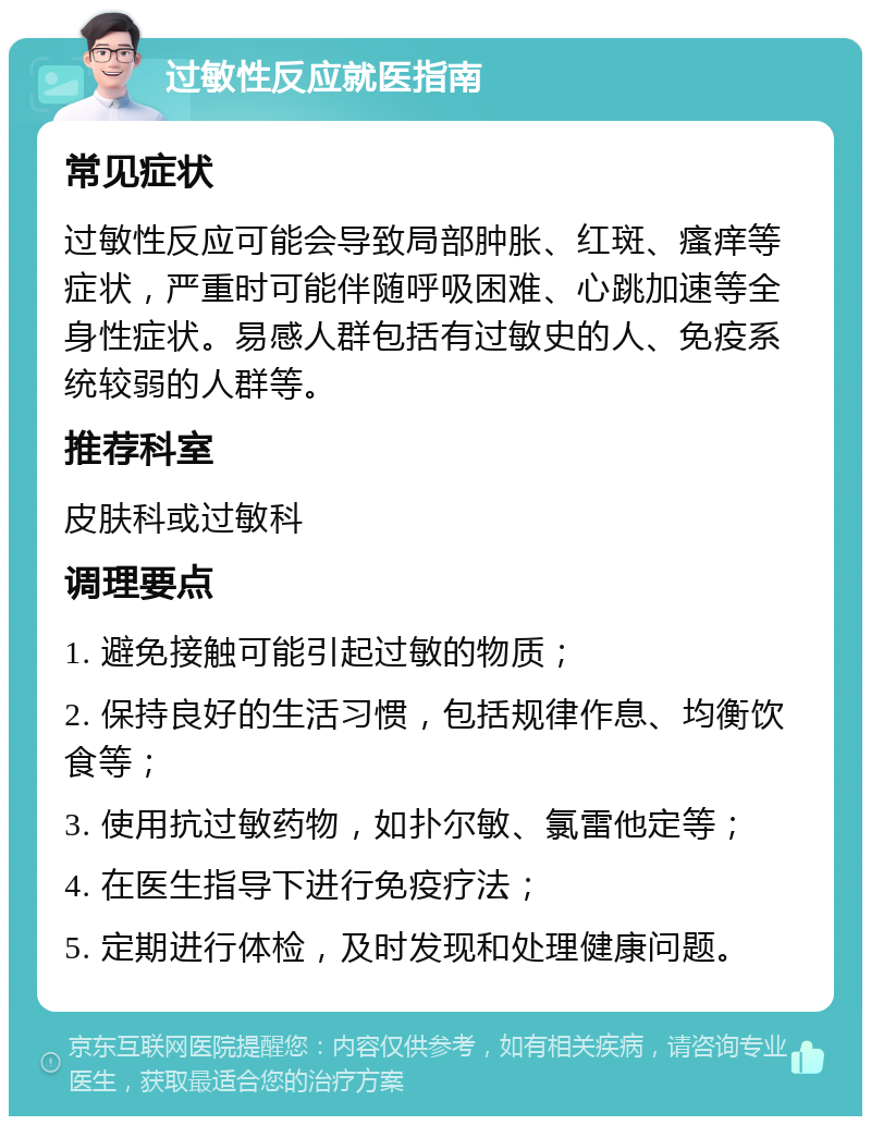 过敏性反应就医指南 常见症状 过敏性反应可能会导致局部肿胀、红斑、瘙痒等症状，严重时可能伴随呼吸困难、心跳加速等全身性症状。易感人群包括有过敏史的人、免疫系统较弱的人群等。 推荐科室 皮肤科或过敏科 调理要点 1. 避免接触可能引起过敏的物质； 2. 保持良好的生活习惯，包括规律作息、均衡饮食等； 3. 使用抗过敏药物，如扑尔敏、氯雷他定等； 4. 在医生指导下进行免疫疗法； 5. 定期进行体检，及时发现和处理健康问题。