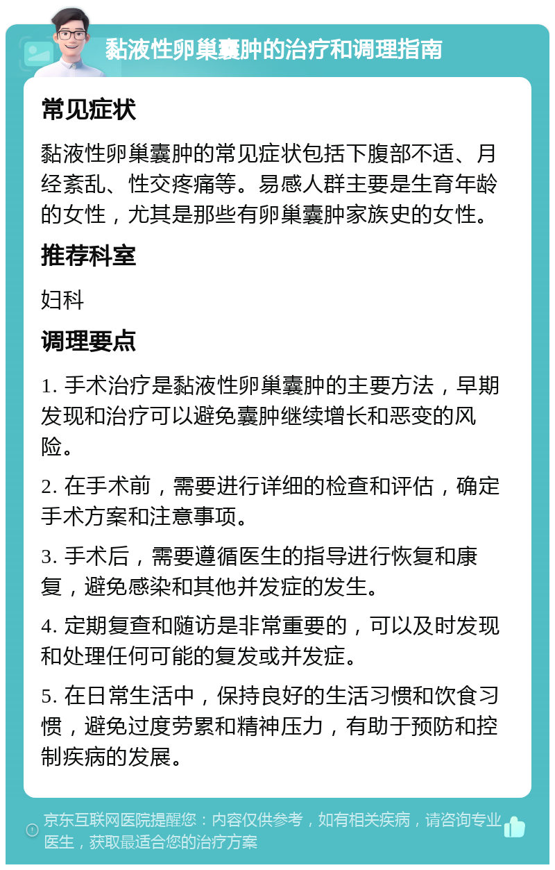 黏液性卵巢囊肿的治疗和调理指南 常见症状 黏液性卵巢囊肿的常见症状包括下腹部不适、月经紊乱、性交疼痛等。易感人群主要是生育年龄的女性，尤其是那些有卵巢囊肿家族史的女性。 推荐科室 妇科 调理要点 1. 手术治疗是黏液性卵巢囊肿的主要方法，早期发现和治疗可以避免囊肿继续增长和恶变的风险。 2. 在手术前，需要进行详细的检查和评估，确定手术方案和注意事项。 3. 手术后，需要遵循医生的指导进行恢复和康复，避免感染和其他并发症的发生。 4. 定期复查和随访是非常重要的，可以及时发现和处理任何可能的复发或并发症。 5. 在日常生活中，保持良好的生活习惯和饮食习惯，避免过度劳累和精神压力，有助于预防和控制疾病的发展。