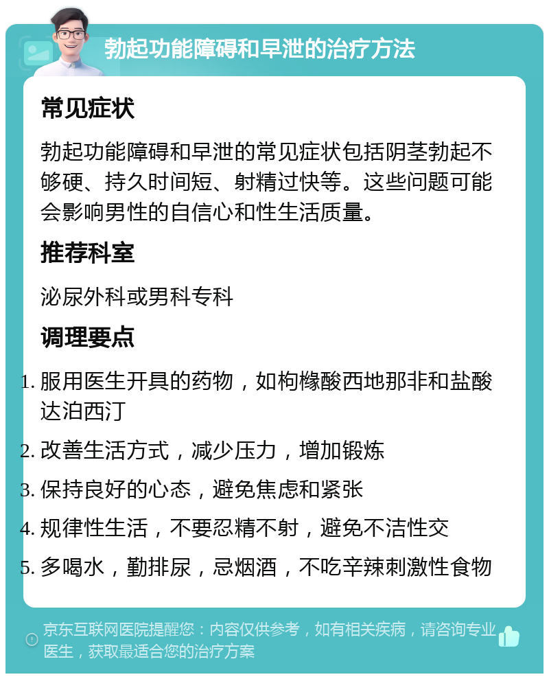 勃起功能障碍和早泄的治疗方法 常见症状 勃起功能障碍和早泄的常见症状包括阴茎勃起不够硬、持久时间短、射精过快等。这些问题可能会影响男性的自信心和性生活质量。 推荐科室 泌尿外科或男科专科 调理要点 服用医生开具的药物，如枸橼酸西地那非和盐酸达泊西汀 改善生活方式，减少压力，增加锻炼 保持良好的心态，避免焦虑和紧张 规律性生活，不要忍精不射，避免不洁性交 多喝水，勤排尿，忌烟酒，不吃辛辣刺激性食物