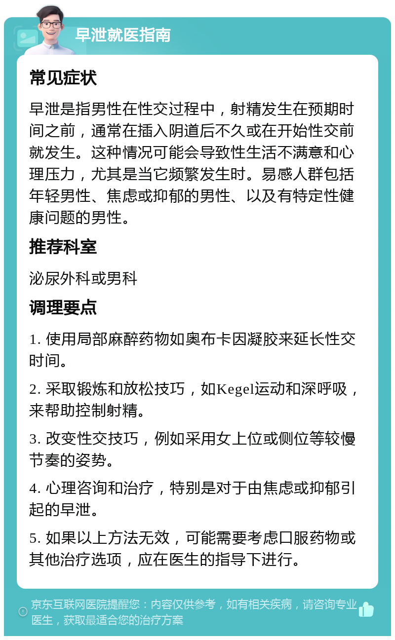 早泄就医指南 常见症状 早泄是指男性在性交过程中，射精发生在预期时间之前，通常在插入阴道后不久或在开始性交前就发生。这种情况可能会导致性生活不满意和心理压力，尤其是当它频繁发生时。易感人群包括年轻男性、焦虑或抑郁的男性、以及有特定性健康问题的男性。 推荐科室 泌尿外科或男科 调理要点 1. 使用局部麻醉药物如奥布卡因凝胶来延长性交时间。 2. 采取锻炼和放松技巧，如Kegel运动和深呼吸，来帮助控制射精。 3. 改变性交技巧，例如采用女上位或侧位等较慢节奏的姿势。 4. 心理咨询和治疗，特别是对于由焦虑或抑郁引起的早泄。 5. 如果以上方法无效，可能需要考虑口服药物或其他治疗选项，应在医生的指导下进行。