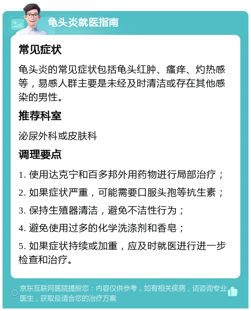 龟头炎就医指南 常见症状 龟头炎的常见症状包括龟头红肿、瘙痒、灼热感等，易感人群主要是未经及时清洁或存在其他感染的男性。 推荐科室 泌尿外科或皮肤科 调理要点 1. 使用达克宁和百多邦外用药物进行局部治疗； 2. 如果症状严重，可能需要口服头孢等抗生素； 3. 保持生殖器清洁，避免不洁性行为； 4. 避免使用过多的化学洗涤剂和香皂； 5. 如果症状持续或加重，应及时就医进行进一步检查和治疗。