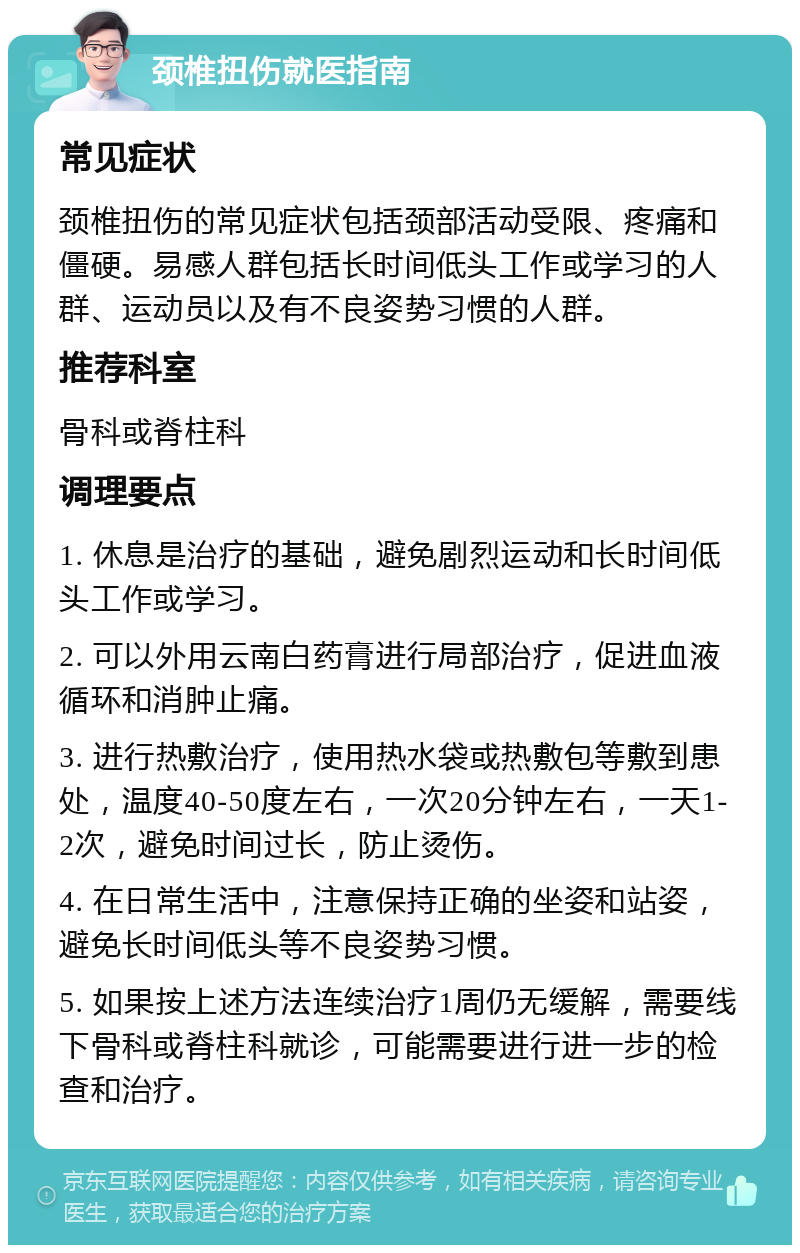 颈椎扭伤就医指南 常见症状 颈椎扭伤的常见症状包括颈部活动受限、疼痛和僵硬。易感人群包括长时间低头工作或学习的人群、运动员以及有不良姿势习惯的人群。 推荐科室 骨科或脊柱科 调理要点 1. 休息是治疗的基础，避免剧烈运动和长时间低头工作或学习。 2. 可以外用云南白药膏进行局部治疗，促进血液循环和消肿止痛。 3. 进行热敷治疗，使用热水袋或热敷包等敷到患处，温度40-50度左右，一次20分钟左右，一天1-2次，避免时间过长，防止烫伤。 4. 在日常生活中，注意保持正确的坐姿和站姿，避免长时间低头等不良姿势习惯。 5. 如果按上述方法连续治疗1周仍无缓解，需要线下骨科或脊柱科就诊，可能需要进行进一步的检查和治疗。