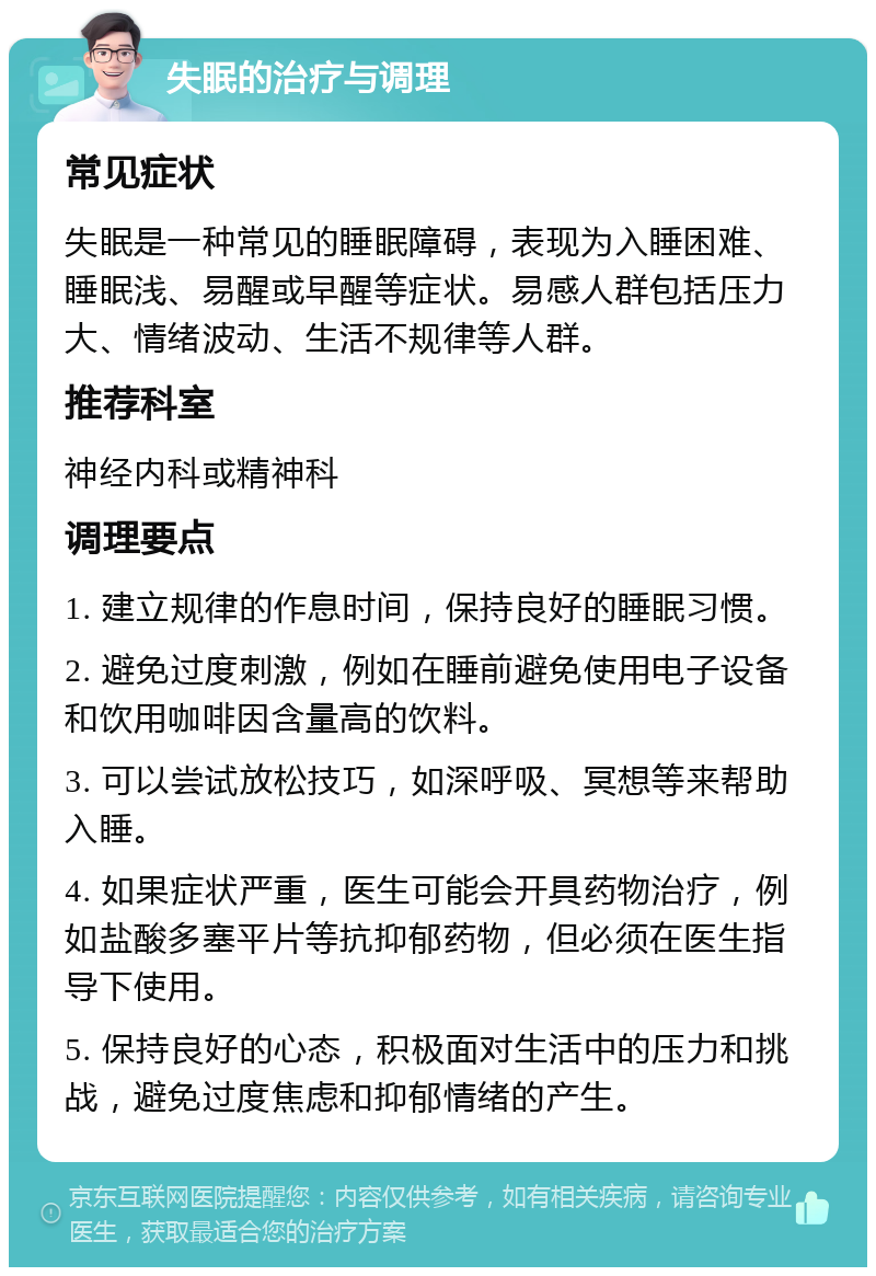 失眠的治疗与调理 常见症状 失眠是一种常见的睡眠障碍，表现为入睡困难、睡眠浅、易醒或早醒等症状。易感人群包括压力大、情绪波动、生活不规律等人群。 推荐科室 神经内科或精神科 调理要点 1. 建立规律的作息时间，保持良好的睡眠习惯。 2. 避免过度刺激，例如在睡前避免使用电子设备和饮用咖啡因含量高的饮料。 3. 可以尝试放松技巧，如深呼吸、冥想等来帮助入睡。 4. 如果症状严重，医生可能会开具药物治疗，例如盐酸多塞平片等抗抑郁药物，但必须在医生指导下使用。 5. 保持良好的心态，积极面对生活中的压力和挑战，避免过度焦虑和抑郁情绪的产生。