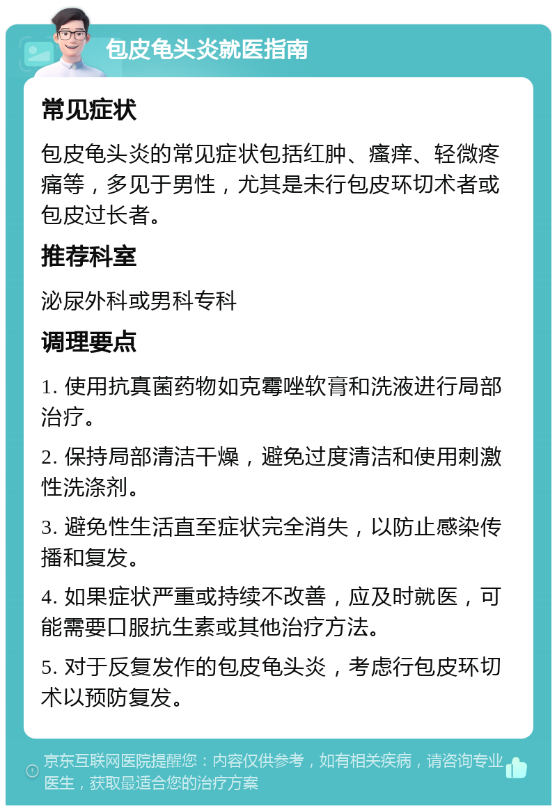 包皮龟头炎就医指南 常见症状 包皮龟头炎的常见症状包括红肿、瘙痒、轻微疼痛等，多见于男性，尤其是未行包皮环切术者或包皮过长者。 推荐科室 泌尿外科或男科专科 调理要点 1. 使用抗真菌药物如克霉唑软膏和洗液进行局部治疗。 2. 保持局部清洁干燥，避免过度清洁和使用刺激性洗涤剂。 3. 避免性生活直至症状完全消失，以防止感染传播和复发。 4. 如果症状严重或持续不改善，应及时就医，可能需要口服抗生素或其他治疗方法。 5. 对于反复发作的包皮龟头炎，考虑行包皮环切术以预防复发。