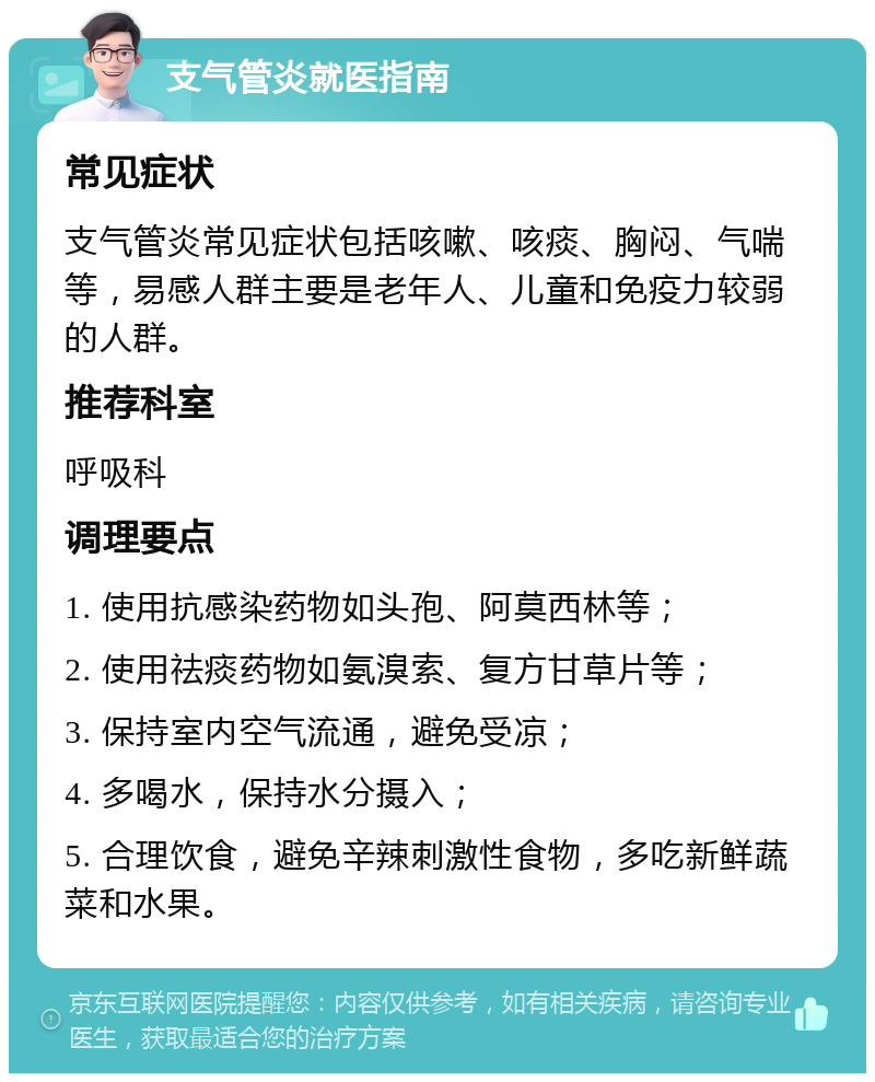 支气管炎就医指南 常见症状 支气管炎常见症状包括咳嗽、咳痰、胸闷、气喘等，易感人群主要是老年人、儿童和免疫力较弱的人群。 推荐科室 呼吸科 调理要点 1. 使用抗感染药物如头孢、阿莫西林等； 2. 使用祛痰药物如氨溴索、复方甘草片等； 3. 保持室内空气流通，避免受凉； 4. 多喝水，保持水分摄入； 5. 合理饮食，避免辛辣刺激性食物，多吃新鲜蔬菜和水果。