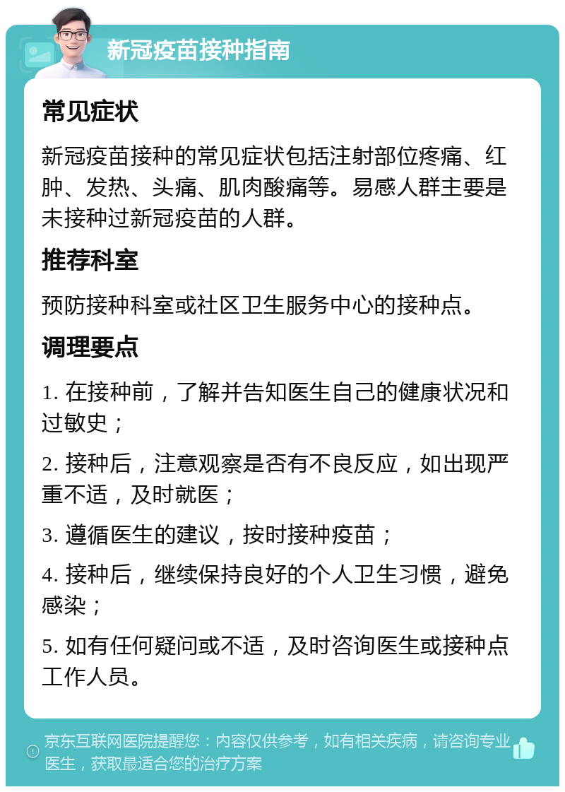 新冠疫苗接种指南 常见症状 新冠疫苗接种的常见症状包括注射部位疼痛、红肿、发热、头痛、肌肉酸痛等。易感人群主要是未接种过新冠疫苗的人群。 推荐科室 预防接种科室或社区卫生服务中心的接种点。 调理要点 1. 在接种前，了解并告知医生自己的健康状况和过敏史； 2. 接种后，注意观察是否有不良反应，如出现严重不适，及时就医； 3. 遵循医生的建议，按时接种疫苗； 4. 接种后，继续保持良好的个人卫生习惯，避免感染； 5. 如有任何疑问或不适，及时咨询医生或接种点工作人员。