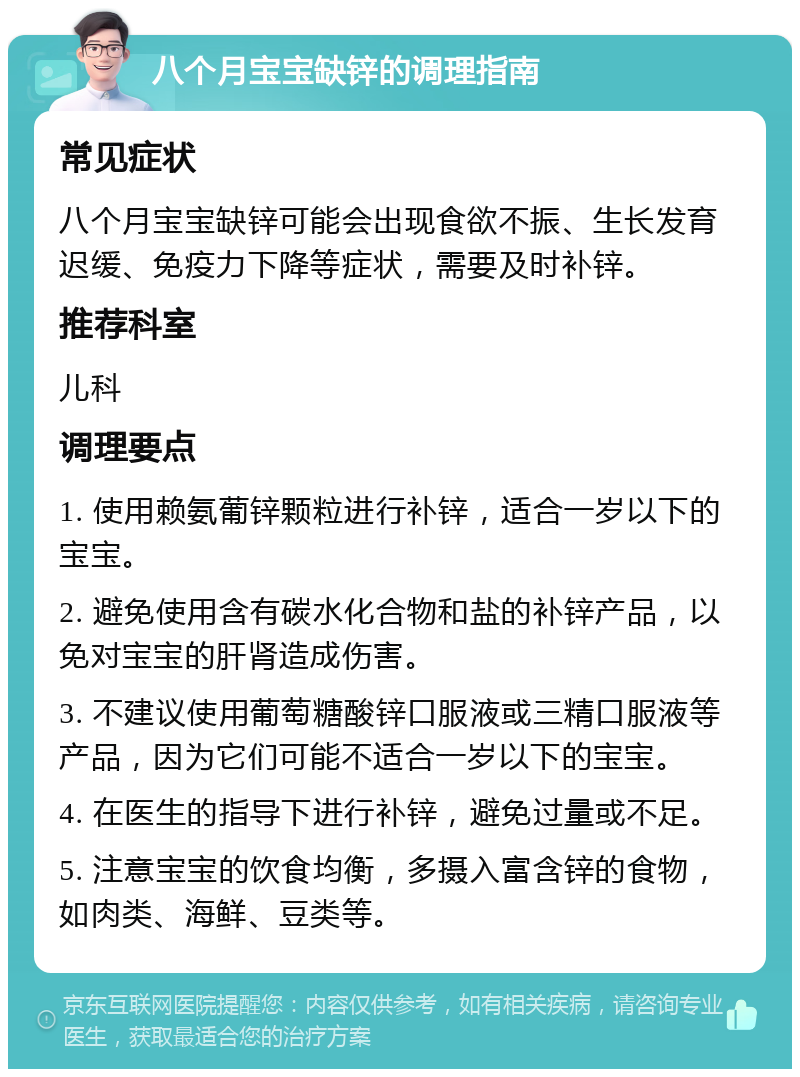 八个月宝宝缺锌的调理指南 常见症状 八个月宝宝缺锌可能会出现食欲不振、生长发育迟缓、免疫力下降等症状，需要及时补锌。 推荐科室 儿科 调理要点 1. 使用赖氨葡锌颗粒进行补锌，适合一岁以下的宝宝。 2. 避免使用含有碳水化合物和盐的补锌产品，以免对宝宝的肝肾造成伤害。 3. 不建议使用葡萄糖酸锌口服液或三精口服液等产品，因为它们可能不适合一岁以下的宝宝。 4. 在医生的指导下进行补锌，避免过量或不足。 5. 注意宝宝的饮食均衡，多摄入富含锌的食物，如肉类、海鲜、豆类等。