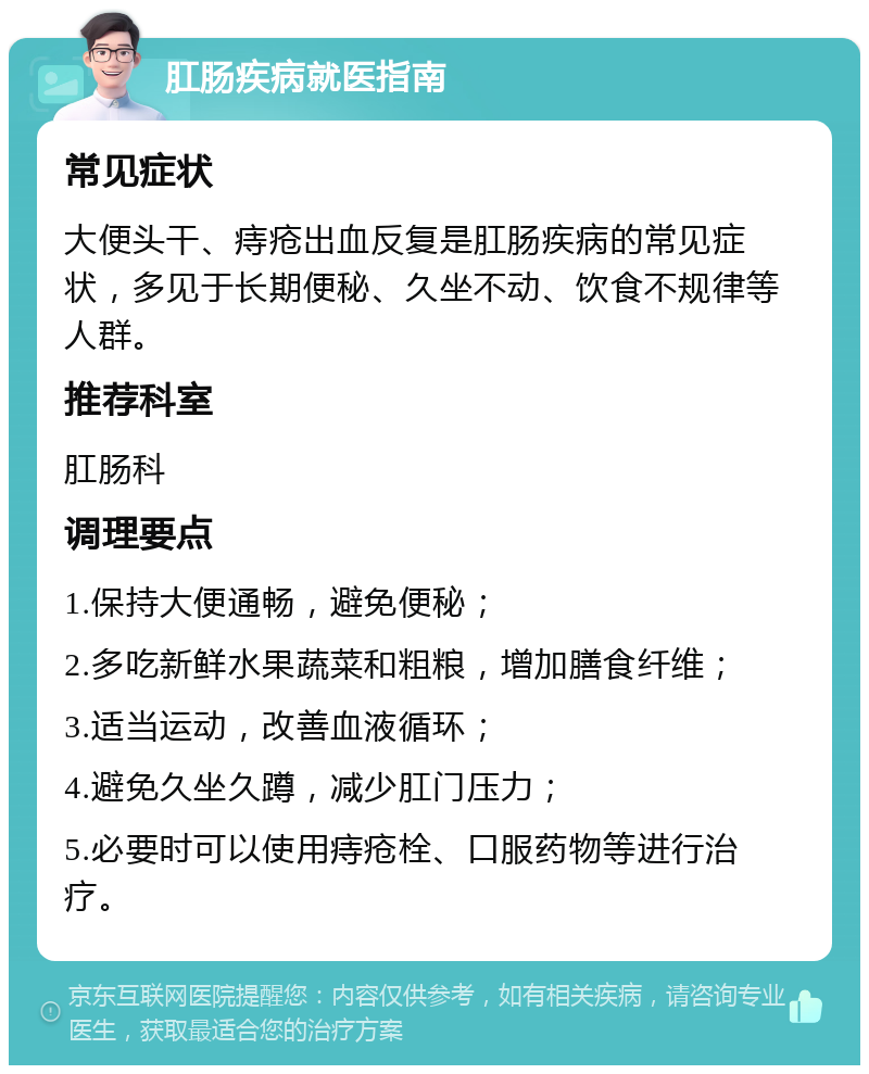 肛肠疾病就医指南 常见症状 大便头干、痔疮出血反复是肛肠疾病的常见症状，多见于长期便秘、久坐不动、饮食不规律等人群。 推荐科室 肛肠科 调理要点 1.保持大便通畅，避免便秘； 2.多吃新鲜水果蔬菜和粗粮，增加膳食纤维； 3.适当运动，改善血液循环； 4.避免久坐久蹲，减少肛门压力； 5.必要时可以使用痔疮栓、口服药物等进行治疗。