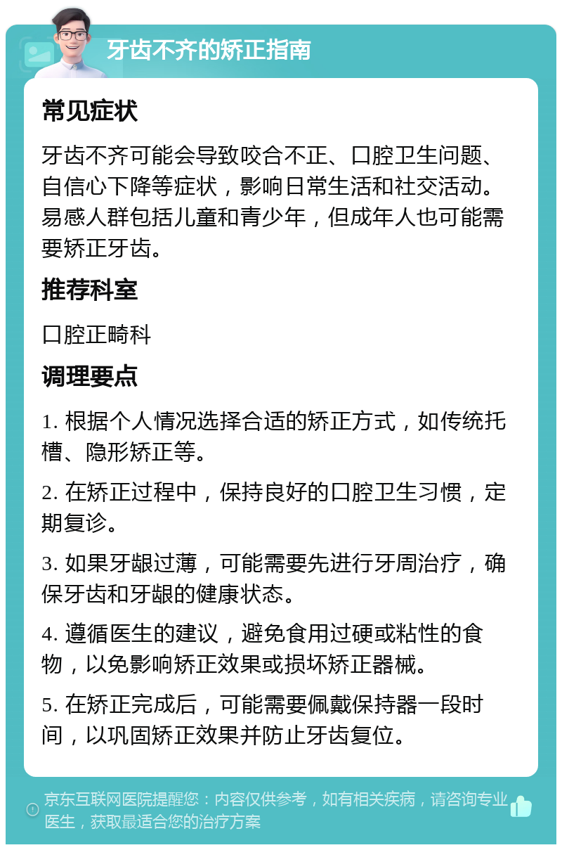 牙齿不齐的矫正指南 常见症状 牙齿不齐可能会导致咬合不正、口腔卫生问题、自信心下降等症状，影响日常生活和社交活动。易感人群包括儿童和青少年，但成年人也可能需要矫正牙齿。 推荐科室 口腔正畸科 调理要点 1. 根据个人情况选择合适的矫正方式，如传统托槽、隐形矫正等。 2. 在矫正过程中，保持良好的口腔卫生习惯，定期复诊。 3. 如果牙龈过薄，可能需要先进行牙周治疗，确保牙齿和牙龈的健康状态。 4. 遵循医生的建议，避免食用过硬或粘性的食物，以免影响矫正效果或损坏矫正器械。 5. 在矫正完成后，可能需要佩戴保持器一段时间，以巩固矫正效果并防止牙齿复位。