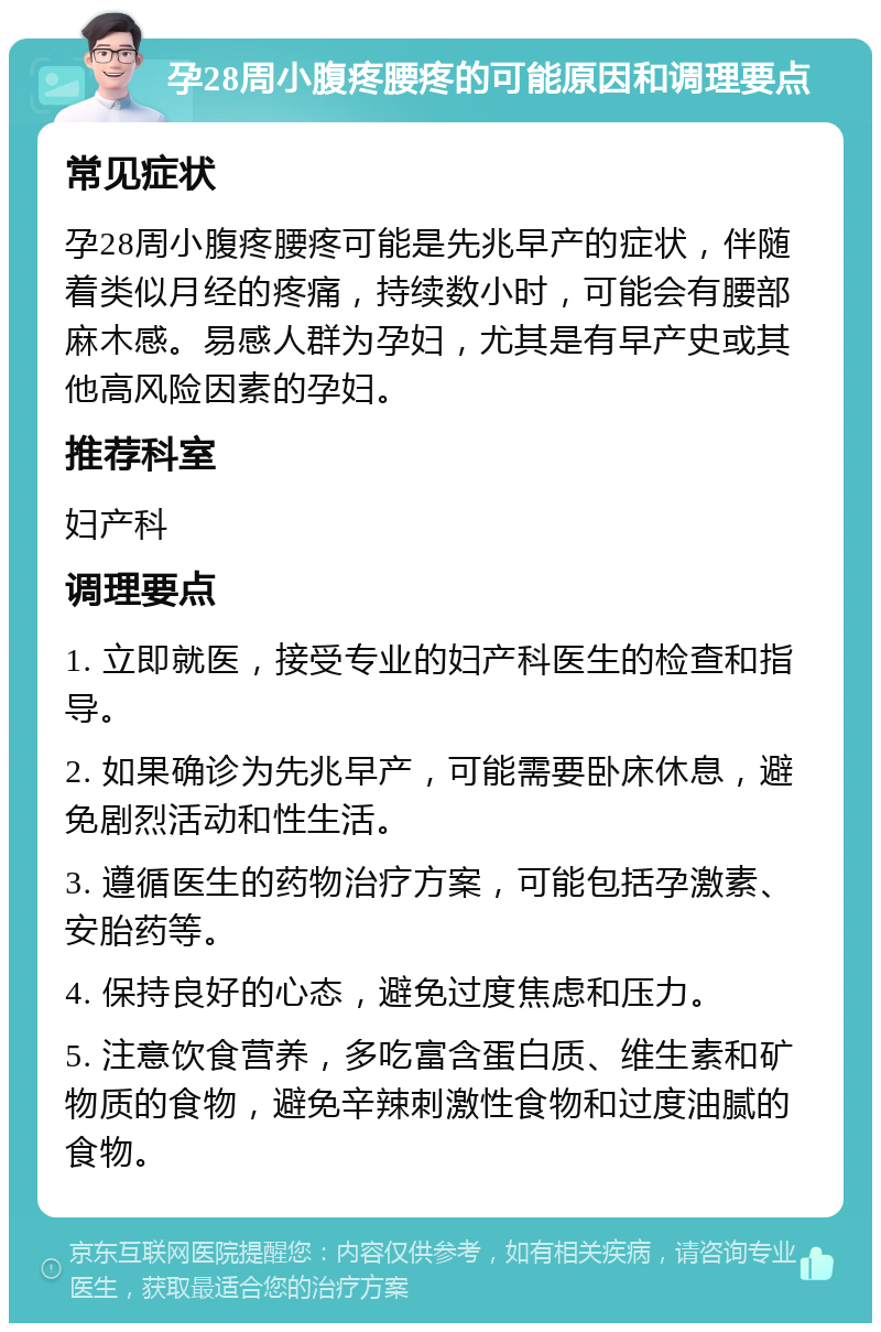 孕28周小腹疼腰疼的可能原因和调理要点 常见症状 孕28周小腹疼腰疼可能是先兆早产的症状，伴随着类似月经的疼痛，持续数小时，可能会有腰部麻木感。易感人群为孕妇，尤其是有早产史或其他高风险因素的孕妇。 推荐科室 妇产科 调理要点 1. 立即就医，接受专业的妇产科医生的检查和指导。 2. 如果确诊为先兆早产，可能需要卧床休息，避免剧烈活动和性生活。 3. 遵循医生的药物治疗方案，可能包括孕激素、安胎药等。 4. 保持良好的心态，避免过度焦虑和压力。 5. 注意饮食营养，多吃富含蛋白质、维生素和矿物质的食物，避免辛辣刺激性食物和过度油腻的食物。