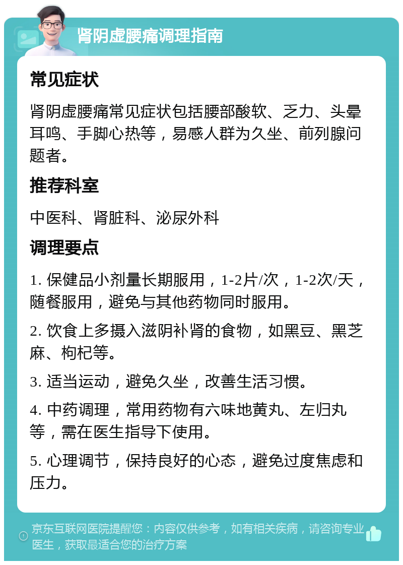 肾阴虚腰痛调理指南 常见症状 肾阴虚腰痛常见症状包括腰部酸软、乏力、头晕耳鸣、手脚心热等，易感人群为久坐、前列腺问题者。 推荐科室 中医科、肾脏科、泌尿外科 调理要点 1. 保健品小剂量长期服用，1-2片/次，1-2次/天，随餐服用，避免与其他药物同时服用。 2. 饮食上多摄入滋阴补肾的食物，如黑豆、黑芝麻、枸杞等。 3. 适当运动，避免久坐，改善生活习惯。 4. 中药调理，常用药物有六味地黄丸、左归丸等，需在医生指导下使用。 5. 心理调节，保持良好的心态，避免过度焦虑和压力。