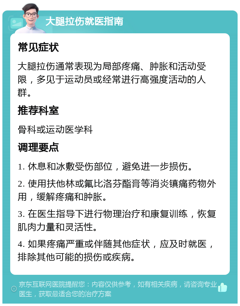 大腿拉伤就医指南 常见症状 大腿拉伤通常表现为局部疼痛、肿胀和活动受限，多见于运动员或经常进行高强度活动的人群。 推荐科室 骨科或运动医学科 调理要点 1. 休息和冰敷受伤部位，避免进一步损伤。 2. 使用扶他林或氟比洛芬酯膏等消炎镇痛药物外用，缓解疼痛和肿胀。 3. 在医生指导下进行物理治疗和康复训练，恢复肌肉力量和灵活性。 4. 如果疼痛严重或伴随其他症状，应及时就医，排除其他可能的损伤或疾病。