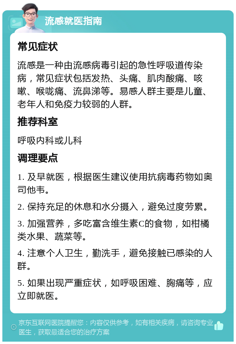 流感就医指南 常见症状 流感是一种由流感病毒引起的急性呼吸道传染病，常见症状包括发热、头痛、肌肉酸痛、咳嗽、喉咙痛、流鼻涕等。易感人群主要是儿童、老年人和免疫力较弱的人群。 推荐科室 呼吸内科或儿科 调理要点 1. 及早就医，根据医生建议使用抗病毒药物如奥司他韦。 2. 保持充足的休息和水分摄入，避免过度劳累。 3. 加强营养，多吃富含维生素C的食物，如柑橘类水果、蔬菜等。 4. 注意个人卫生，勤洗手，避免接触已感染的人群。 5. 如果出现严重症状，如呼吸困难、胸痛等，应立即就医。