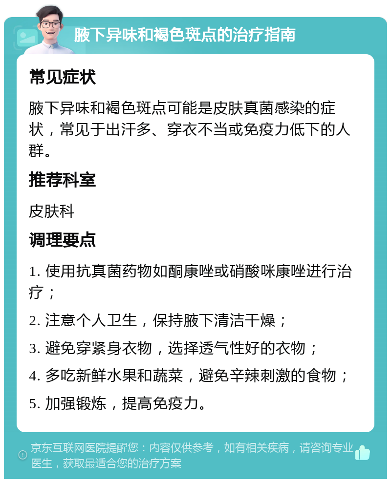 腋下异味和褐色斑点的治疗指南 常见症状 腋下异味和褐色斑点可能是皮肤真菌感染的症状，常见于出汗多、穿衣不当或免疫力低下的人群。 推荐科室 皮肤科 调理要点 1. 使用抗真菌药物如酮康唑或硝酸咪康唑进行治疗； 2. 注意个人卫生，保持腋下清洁干燥； 3. 避免穿紧身衣物，选择透气性好的衣物； 4. 多吃新鲜水果和蔬菜，避免辛辣刺激的食物； 5. 加强锻炼，提高免疫力。