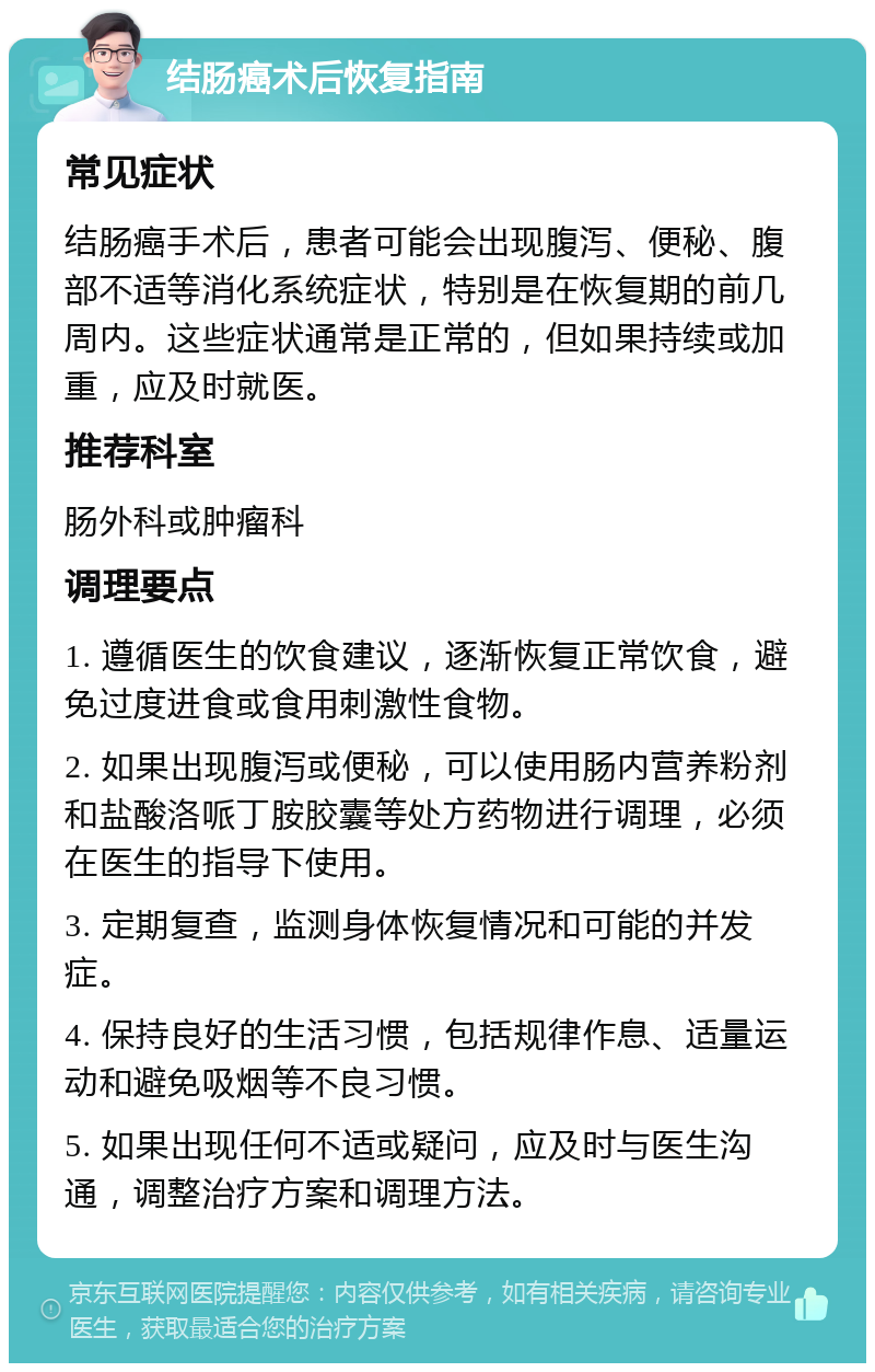 结肠癌术后恢复指南 常见症状 结肠癌手术后，患者可能会出现腹泻、便秘、腹部不适等消化系统症状，特别是在恢复期的前几周内。这些症状通常是正常的，但如果持续或加重，应及时就医。 推荐科室 肠外科或肿瘤科 调理要点 1. 遵循医生的饮食建议，逐渐恢复正常饮食，避免过度进食或食用刺激性食物。 2. 如果出现腹泻或便秘，可以使用肠内营养粉剂和盐酸洛哌丁胺胶囊等处方药物进行调理，必须在医生的指导下使用。 3. 定期复查，监测身体恢复情况和可能的并发症。 4. 保持良好的生活习惯，包括规律作息、适量运动和避免吸烟等不良习惯。 5. 如果出现任何不适或疑问，应及时与医生沟通，调整治疗方案和调理方法。